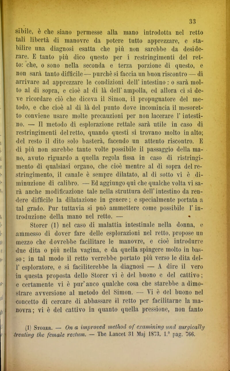 sibile, è che siano permesse alla mano introdotta nel retto tali libertà di manovre da potere tutto apprezzare, e sta- bilire una diagnosi esatta che più non sarebbe da deside- rare. E tanto più dico questo per i restringimenti del ret- to: che, 0 sono nella seconda e terza porzione di questo, e non sarà tanto difficile — purché si faccia un buon riscontro — di arrivare ad apprezzare le condizioni dell' intestino : o sarà mol- to al di sopra, e cioè al di là dell' ampolla, ed allora ci si de- ve ricordare ciò che diceva il Simon, il propugnatore del me- todo, e che cioè al di là del punto dove incomincia il mesoret- to conviene nsare molte precauzioni per non lacerare l'intesti- no. — Il metodo di esplorazione rettale sarà utile in caso di restringimenti del retto, quando questi si trovano molto in alto; {lei resto il dito solo basterà, ftxcendo nn attento riscontro. E di più non sarebbe tante volte possibile il passaggio della ma- no, avuto riguardo a quella regola fìssa in caso di ristringi- mento di qualsiasi organo, che cioè mentre al di sopra del re- stringimento, il canale è sempre dilatato, al di sotto vi è di- minuzione di calibro. — Ed aggiungo qui che qualche volta vi sa- rà anche modificazione tale nella struttura dell'intestino da ren- <lere difficile la dilatazione in genere ; e specialmente portata a tal grado. Pur tuttavia si può ammettere come possibile l'in- troduzione della mano nel retto. — Storer (1) nel caso di malattia intestinale nella donna, e .ammesso di dover fare delle esplorazioni nel retto, propose un mezzo che dovrebbe facilitare le manovre, e cioè introdurre due dita o più nella vagina, e da quella spingere molto in bas- so ; in tal modo il retto verrebbe portato più verso le dita del- l' esploratore, e si faciliterebbe la diagnosi — A dire il vero in questa proposta dello Storer vi è del buono e del cattivo; « certamente vi è pur'anco qualche cosa che starebbe a dimo- strare avversione al metodo del Simon. — Vi è del buono nel concetto di cercare di abbassare il retto per facilitarne la ma- novra; vi è del cattivo in quanto quella pressione, non fanto (1) Stouer. ~ On a improved method of cxamining und surgkalììj ireating the female rection. — The Lancet 31 Maj 1873. 1. pag. 766.