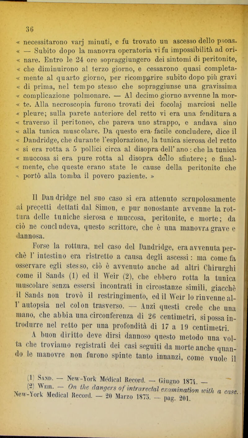 30 « necessitarono varj minuti, e fu trovato un ascesso dello psoas. « — Subito dopo la manovra operatoria vi fu impossibilità ad ori- « nare. Entro le 24 ore sopraggiungero dei sintomi di peritonite, « cbe diminuirono al terzo giorno, e cessarono quasi completa- ^< mente al quarto giorno, per ricomparire subito dopo più gravi « di prima, nel tempo stesso che sopraggiunse una gravissima ^< complicazione polmonare. — Al decimo giorno aA'venne la mor- « te. Alla necroscopia furono trovati dei focolaj marciosi nelle « pleure; sulla parete anteriore del retto vi era una fenditura a ^< traverso il peritoneo, che pareva uno strappo, e andava sino ^< alla tunica muscolare. Da questo era-facile concludere, dice il « Dandridge, che durante l'esplorazione, la tunica sierosa del retto « si era rotta a 5 pollici circa al disopra dell' ano : che la tunica « muccosa si era pure rotta al disopra deìlo sfintere; e final- « mente, che queste erano state le cause della peritonite che portò alla tomba il povero paziente. » Il Daudridge nel suo caso si era attenuto scrupolosamente ai precetti dettati dal Simon, e pur nonostante avvenne la rot- tura delle tuniche sierosa e muccosa, peritonite, e morte; da ciò ne concludeva, questo scrittore, che è una manovra grave e dannosa. Forse la rottura, nel caso del Dandridge, era avvenuta per- chè r intestino era ristretto a causa degli ascessi : ma come fa osservare egli stesso, ciò è avvenuto anche ad altri Chirurohi come il Sands (1) ed il Weir (2), che ebbero rotta la tunica muscolare senza essersi incontrati in circostanze simili, giacché il Sands non trovò il restringimento, ed il Weir lo rinvenne al- l' autopsia nel colon trasverso. — Anzi questi crede che una mano, che abbia una circonferenza di 26 centimetri, si possa in- trodurre nel retto per una profondità di 17 a 19 centimetri. A buon diritto deve dirsi dannoso questo metodo una vol- ta che troviamo registrati dei casi seguiti da morte anche quan- do le manovre non furono spinte tanto innanzi, come vuole il (1) Sano. — New-York MAiical Recorfl. — Giugno 1874 — ^ .~ of^^f^-c^rectal examination tvith a ca^e