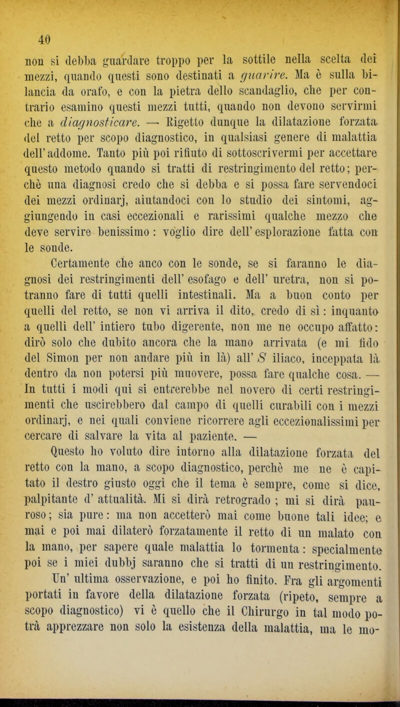 non si debba guardare troppo per la sottile nella scelta dei mezzi, quando questi sono destinati a guarire. Ma è sulla bi- lancia da orafo, e con la pietra dello scandaglio, che per con- trario esamino questi mezzi tutti, quando non devono servirmi che a diagnosticare. —• Rigetto dunque la dilatazione forzata del retto per scopo diagnostico, in qualsiasi genere di malattia dell' addome. Tanto più poi rifiuto di sottoscrivermi per accettare questo metodo quando si tratti di restringimento del retto ; per- chè una diagnosi credo che si debba e si possa fare servendoci dei mezzi ordinarj, aiutandoci con lo studio dei sintomi, ag- giungendo in casi eccezionali e rarissimi qualche mezzo che deve servire benissimo : voglio dire dell' esplorazione fatta con le sonde. Certamente che anco con le sonde, se si faranno le dia- gnosi dei restringimenti dell' esofago e dell' uretra, non si po- tranno fare di tutti quelli intestinali. Ma a buon conto per quelli del retto, se non vi arriva il dito, credo di sì : inquanto a quelli dell' intiero tubo digerente, non me ne occupo affatto : dirò solo che dubito ancora che la mano arrivata (e mi lido del Simon per non andare più in Là) all' S iliaco, inceppata lìl dentro da non potersi più muovere, possa fare qualche cosa. — In tutti i modi qui si entrerebbe nel novero di certi restringi- menti che uscirebbero dal campo di quelli curabili con i mezzi ordinarj, e nei quali conviene ricorrere agli eccezionalissimi per cercare di salvare la vita al paziente. — Questo ho voluto dire intorno alla dilatazione forzata del retto con la mano, a scopo diagnostico, perchè me ne è capi- tato il destro giusto oggi che il tema è sempre, come si dice, palpitante d' attualità. Mi si dirà retrogrado ; mi si dirà pau- roso ; sia pure : ma non accetterò mai come buone tali idee; e mai e poi mai dilaterò forzatamente il retto di un malato con la mano, per sapere quale malattia lo tormenta : specialmente poi se i miei dubbj saranno che si tratti di un restringimento. Un' ultima osservazione, e poi ho finito. Fra gli argomenti portati in favore della dilatazione forzata (ripeto, sempre a scopo diagnostico) vi è quello che il Chirurgo in tal modo po- trà apprezzare non solo la esistenza della malattia, ma le mo-