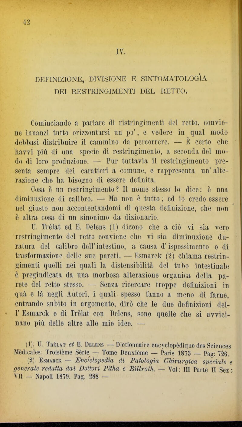 DEFINIZIONE, DIVISIONE E SINTOMATOLOGIA DEI RESTRINGIMENTI DEL RETTO. Cominciando a parlare di ristringlmeuti del retto, convie- ne innanzi tutto orizzontarsi un po', e vedere in qual modo debbasi distribuire il cammino da percorrere. — È certo die havvi più di una specie di restringimento, a seconda del mo- do di loro produzione. — Pur tuttavia il restringimento pre- senta sempre dei caratteri a comune, e rappresenta un' alte- razione che ha bisogno di essere definita. Cosa è un restringimento? Il nome stesso lo dice: è una diminuzione di calibro. — Ma non è tutto ; ed io credo essere nel giusto non accontentandomi di questa definizione, che non è altra cosa di un sinonimo da dizionario. U. Trèlat ed E. Delens (1) dicono che a ciò vi sia vero restringimento del retto conviene che vi sia diminuzione du- ratura del calibro dell'intestino, a causa d'ispessimento o di trasformazione delle sue pareti. — Esmarck (2) chiama restrin- gimenti quelli nei quali la dlstensibilitcà del tubo intestinale è pregiudicata da una morbosa alterazione organica della pa- rete del retto stesso. — Senza ricercare troppe definizioni in qua e là negli Autori, i quali spesso fanno a meno di farne, entrando subito in argomento, dirò che le due definizioni del- l' Esmarck e di Trèlat con Delens, sono quelle che si avvici- nano più delle altre alle mie idee. — (1) . U. Tkèlat et E. Delens — DicUonnaire encyclopèdique des Sciences Mèdicales. Troisième Sèrie — Tome Deuxièrae — Paris 1875 — Pag: 726, (2) . Esmarck — Enciclopedia di Patologia Chirurgica speciale e generale redatta dai Dottori Pitha e BiUroth. — Voi: III Parte II Sez • VII — Napoli 1879. Pag. 288 —