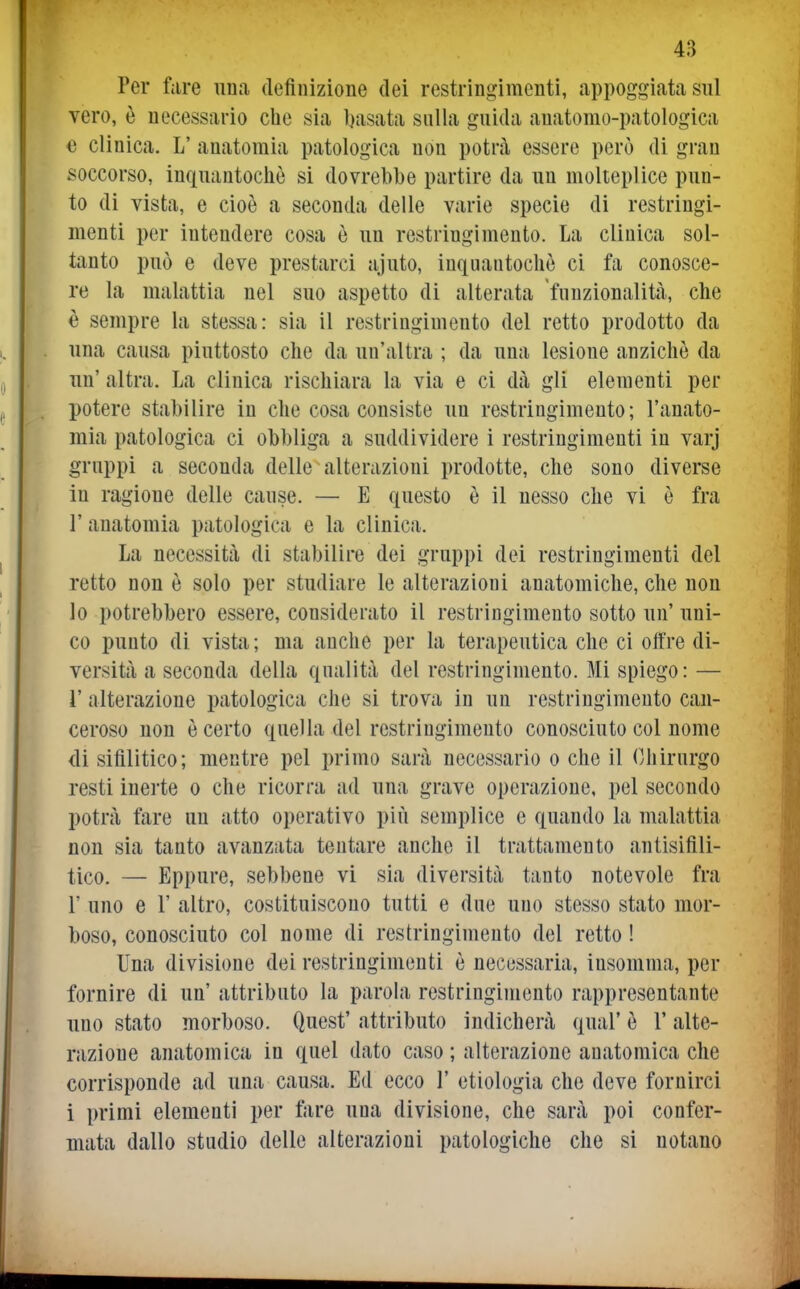 Per fare una definizione dei restringimenti, appoggiata sul vero, è necessario che sia basata sulla guida auatomo-patologica 0 clinica. L' anatomia patologica non potrà essere però di gran ^ioccorso, inquantochò si dovrebbe partire da un molteplice pun- to di vista, e cioè a seconda delle varie specie di restringi- menti per intendere cosa è un restringimento. La clinica sol- tanto può e deve prestarci ajuto, inquantochò ci fa conosce- re la malattia nel suo aspetto di alterata funzionalità, che è sempre la stessa: sia il restringimento del retto prodotto da una causa piuttosto che da un'altra ; da una lesione anziché da un' altra. La clinica rischiara la via e ci dà gli elementi per potere stabilire in che cosa consiste un restringimento; l'anato- mia patologica ci obbliga a suddividere i restringimenti in varj gruppi a seconda delle alterazioni prodotte, che sono diverse in ragione delle cause. — E questo è il nesso che vi è fra r anatomia patologica e la clinica. La necessità di stabilire dei gruppi dei restringimenti del retto non ò solo per studiare le alterazioni anatomiche, che non lo potrebbero essere, considerato il restringimento sotto un' uni- co punto di vista; ma anche per la terapeutica che ci offre di- versità a seconda della qualità del restringimento. Mi spiego: — r alterazione patologica che si trova in un restringimento can- ceroso non è certo quella del restringimento conosciuto col nome di sifilitico; mentre pel primo sarà necessario o che il (Chirurgo resti inerte o che ricorra ad una grave operazione, pel secondo potrà fare un atto operativo più semplice e quando la malattia nou sia tanto avanzata tentare anche il trattamento antisiflli- tico. — Eppure, sebbene vi sia diversità tanto notevole fra r uno e r altro, costituiscono tutti e due uno stesso stato mor- boso, conosciuto col nome di restringimento del retto ! Una divisione dei restringimenti è necessaria, insomma, per fornire di un' attributo la parola restringimento rappresentante uno stato morboso. Quest' attributo indicherà qual' è l'alte- razione anatomica in quel dato caso ; alterazione anatomica che corrisponde ad una causa. Ed ecco 1' etiologia che deve fornirci 1 primi elementi per fare una divisione, che sarà poi confer- mata dallo studio delle alterazioni patologiche che si notano