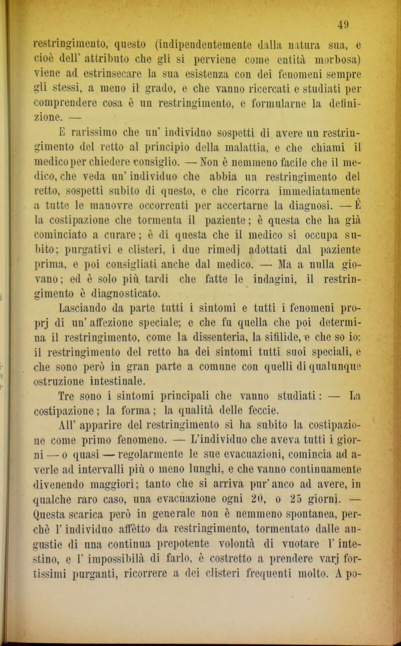 restriDgimento, questo (indipendentemente dalla natura sua, e cioè dell' attributo che gli si perviene come entità morbosa) viene ad estrinsecare la sua esistenza con dei fenomeni sempre gli stessi, a meno il grado, e che vanno ricercati e studiati per comprendere cosa è un restringimento, e formularne la defini- zione. — E rarissimo che un' individuo sospetti di avere un restrin- gimento del retto al principio della malattia, e che chiami il medico per chiedere consiglio. —Non è nemmeno facile che il me- dico, che veda un'individuo che abbia un restringimento del retto, sospetti subito di questo, e che ricorra immediatamente a tutte le manovre occorrenti per accertarne la diagnosi. — È la costipazione che tormenta il paziente ; ò questa che ha già cominciato a curare; è di questa che il medico si occupa su- bito; purgativi e clisteri, i due rimedj adottati dal paziente prima, e poi consigliati anche dal medico. — Ma a nulla gio- vano; ed è solo più tardi che fatte le indagini, il restrin- gimento è diagnosticato. Lasciando da parte tutti i sintomi e tutti i fenomeni pro- prj di un' affezione speciale; e che fu quella che poi determi- na il restringimento, come la dissenteria, la sifilide, e che so io; il restringimento del retto ha dei sintomi tutti suoi speciali, e che sono però in gran parte a comune con quelli di qualunque ostruzione intestinale. Tre sono i sintomi principali che vanno studiati : — La costipazione ; la forma ; la qualità delle feccie. All' apparire del restringimento si ha subito la costipazio- ne come primo fenomeno. — L'individuo che aveva tutti i gior- ni —^ 0 quasi — regolarmente le sue evacuazioni, comincia ad a- verle ad intervalli più o meno lunghi, e che vanno continuamente divenendo maggiori; tanto che si arriva pur'anco ad avere, in qualche raro caso, una evacuazione ogni 20, o 25 giorni. — Questa scarica però in generale non è nemmeno spontanea, per- chè l'individuo affètto da restringimento, tormentato dalle an- gustie di una continua prepotente volontà di vuotare l'inte- stino, e r impossibilà di farlo, è costretto a prendere varj for- tissimi purganti, ricorrere a dei clisteri frequenti molto. A po-