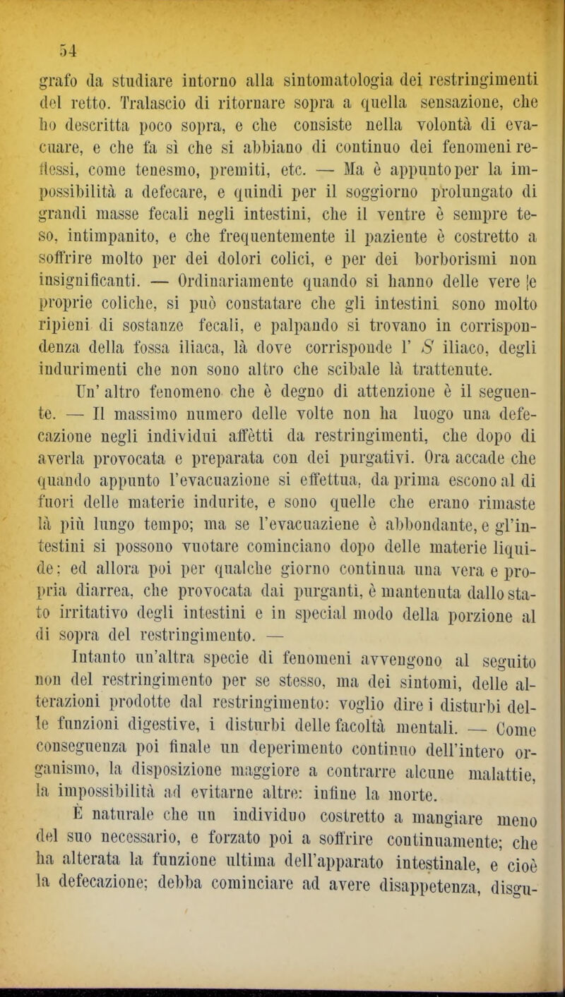 grafo da studiare intorno alla sintomatologia dei restringimenti del retto. Tralascio di ritornare sopra a quella sensazione, che Ilo descritta poco sopra, e che consiste nella volontà di eva- cuare, e che fa si che si abbiano di continuo dei fenomeni re- tlcssi, come tenesmo, premiti, etc. — Ma è appunto per la im- possibilità a defecare, e quindi per il soggiorno prolungato di grandi masse fecali negli intestini, che il ventre è sempre te- so, intimpanito, e che frequentemente il paziente è costretto a soffrire molto per dei dolori colici, e per dei borborismi non insignificanti. — Ordinariamente quando si hanno delle vere [e proprie coliche, si può constatare che gli intestini sono molto ripieni di sostanze fecali, e palpando si trovano in corrispon- denza della fossa iliaca, là dove corrisponde 1' >S' iliaco, degli indurimenti che non sono altro che scibale là trattenute. Un' altro fenomeno che è degno di attenzione è il seguen- te. — Il massimo numero delle volte non ha luogo una defe- cazione negli individui affètti da restringimenti, che dopo di averla provocata e preparata con dei purgativi. Ora accade che quando appunto l'evacuazione si effettua, da prima escono al di fuori delle materie indurite, e sono quelle che erano rimaste là pili lungo tempo; ma se l'evacuaziene è abbondante, e gl'in- testini si possono vuotare cominciano dopo delle materie liqui- de ; ed allora poi per qualche giorno continua una vera e pro- pria diarrea, che provocata dai purganti, è mantenuta dallo sta- to irritativo degli intestini e in special modo della porzione al di sopra del restringimento. — Intanto un'altra specie di fenomeni avvengono al seguito non del restringimento per se stesso, ma dei sintomi, delle al- terazioni prodotte dal restringimento: voglio dire i disturbi del- le funzioni digestive, i disturbi delle facoltà mentali. — Come conseguenza poi finale un deperimento continuo dell'intero or- ganismo, la disposizione maggiore a contrarre alcune malattie, la impossibilità ad evitarne altre: inline la morte. È naturale che un individuo costretto a mangiare meno del suo necessario, e forzato poi a soffrire continuamente; che ha alterata la funzione ultima dell'apparato intestinale, e cioè la defecazione; debba cominciare ad avere disappetenza, dis^^u-