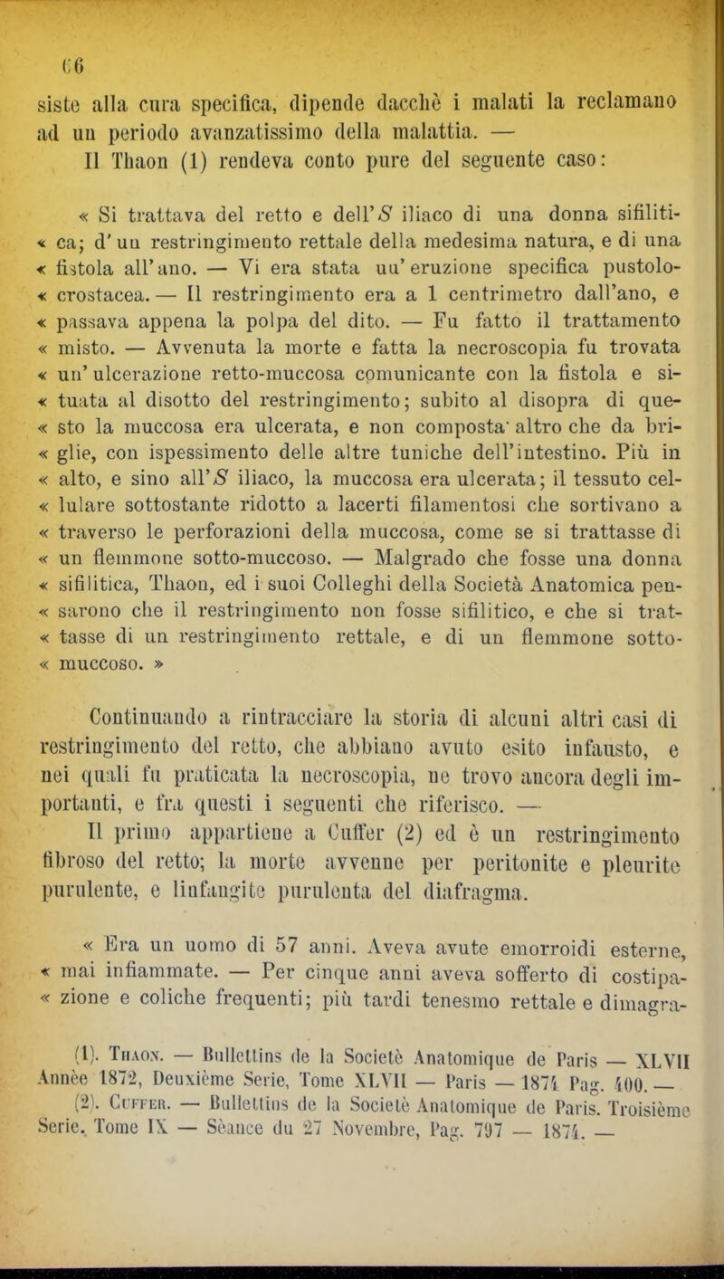 (;6 siste alla cura specifica, dipende dacché i malati la reclamauo ad un periodo avanzatissimo della malattia. — Il Thaon (1) rendeva conto pure del seguente caso: « Si trattava del retto e dell'US' iliaco di una donna sifiliti- * ca; d' uu restringimento rettale della medesima natura, e di una « fistola all'ano. — Vi era stata ua'eruzione specifica pustolo- « crostacea.— Il restringimento era a 1 centrimetro dall'ano, e « passava appena la polpa del dito. — Fu fatto il trattamento « misto. — Avvenuta la morte e fatta la necroscopia fu trovata « un' ulcerazione retto-muccosa comunicante con la fistola e si- « tuata al disotto del restringimento; subito al disopra di que- « sto la niuccosa era ulcerata, e non composta altro che da bri- « glie, con ispessimento delle altre tuniche dell'intestino. Più in « alto, e sino air;S' iliaco, la muccosa era ulcerata; il tessuto cel- « lulare sottostante ridotto a lacerti filamentosi che sortivano a « traverso le perforazioni della muccosa, come se si trattasse di « un flemmone sotto-muccoso. — Malgrado che fosse una donna « si61itica, Thaon, ed i suoi Colleghi della Società Anatomica pen- « sarono che il restringimento non fosse sifilitico, e che si trat- « tasse di un restringimento rettale, e di un flemmone sotto- « muccoso. » Continuando a rintracciare la storia di alcuni altri casi di restringimento del retto, che abbiano avuto esito infausto, e nei qu'ili fu praticata la necroscopia, ne trovo ancora degli im- portanti, e fra questi i seguenti che riferisco. — Il primo appartiene a Ouffer (2) ed è un restringimento fibroso del retto; la morte avvenne per peritonite e pleurite purnlente, e linfaugite purulenta del diafragma. « Era un uomo di 57 anni. Aveva avute emorroidi esterne, « mai infiammate. — Per cinque anni aveva sofferto di costipa- « zione e coliche frequenti; più tardi tenesmo rettale e dimagra- (l). Thao.x. — BullcUins de la Societò Anatomique de Paris — XLVII Annce 1872, Deuxicme Serie, Tome XLYIl — Paris — 187i Pag. 500. — (21 Ci'KFEu. — Bulleltins de la Socielc Anatomique de Paris. Troisième Scric. Tome I\ — Sèance du 27 Noveml)re, Pag. 7*J7 — 187i. —