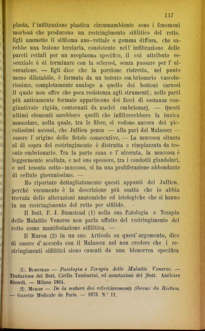 plasia, r infiltrazione plastica circiimambiente sono i fenomeni morbosi che producono un restringimento sifilitico del retto. Egli ammette il sifiloma ano-rettale o gomma diffusa, che sa- rebbe una lesione terziaria, consistente nell' infiltrazione delle pareti rettali per un neoplasma specifico, il cui attributo es- senziale è di terminare con la sclerosi, senza passare per 1' nl- cerazione. — Egli dice che la porzione ristretta, nel punto meno dilatabile, è formata da un tessuto embrionarie vascola- rissimo, completamente analogo a quello dei bottoni carnosi il quale non offre che poca resistenza agli strumenti; nelle parti più anticamente formate appariscono dei fasci di sostanza con- giuntivale rigida, contornati da nuclei embrionarj. — Questi ultimi elementi sarebbero quelli che infiltrerebbero la tunica muscolare, nella quale, tra le fibre, si vedono ancora dei pic- colissimi ascessi, che Jiillien pensa — alla pari del Malassez — essere 1' origine delle fistole consecutive. — La muccosa situata al di sopra del restringimento è distrutta e rimpiazzata da tes- suto embriouario. Tra la parte sana e 1' ulcerata, la muccosa è leggermente scollata, e nel suo spessore, tra i condotti glandolari, e nel tessuto sotto-mnccoso, si ha una proliferazione abbondante di cellule giovanissime. — Ho riportato dettagliatamente questi appunti del Jullien, perchè veramente è la descrizione più esatta che io abbia trovata delle alterazioni anatomiche ed istologiche che si hanno in un restringimento del retto per sifilide. Il Dott. F. .1. Bumstead (1) nella sua Patologia e Terapia delle Malattie Veneree non parla affatto del restringimento del retto come manifestazione sifilitica. — Il Muron (2) in un suo Articolo su quest'argomento, dice di essere d' accordo con il Malassez nel non credere che i re- stringimenti sifilitici sieno causati da una blenorrea specifica (1) . Bumstead — Patologia e Terapia delle Malattie Veneree. — Traduzione del Dott. Cirillo Tamburini, ed annotazioni del jDott. Amilcare Ricordi. — Milano 1865. (2) . MuRON — Be la nature des rétrécissements fibreux du Rectum. — Gazelte Medicale de Paris. — 1873. N. 11.