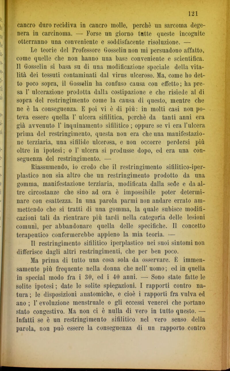 cancro duro recidiva iu cancro molle, perchè un sarcoma dege- nera in carcinoma. — Forse un giorno tutte queste incognite otterranno una conveniente e soddisfacente risoluzione. — Le teorie del Professore Gosselin non mi persuadono affatto, come quelle che non hanno una base conveniente e scientifica. Il Grosselin si basa su di una modificazione speciale della vita- lità dei tessuti contaminati dal virus ulceroso. Ma, come ho det- to poco sopra, il Gosselin ha confuso causa con effetto ; ha pre- sa r ulcerazione prodotta dalla costipazione e che risiede al di sopra del restringimento come la causa di questo, mentre che ne è la conseguenza. E poi vi è di piii: in molti casi non po- teva essere quella 1' ulcera sifilitica, perchè da tanti anni era già avvenuto 1' inquinamento sifilitico ; oppure se vi era l'ulcera prima del restringimento, questa non era che una manifestazio- ne terziaria, una sifilide ulcerosa, e non occorre perdersi più oltre in ipotesi; o 1' ulcera si produsse dopo, ed era una con- seguenza del restringimento. — Riassumendo, io credo che il restringimento sifilitico-iper- plastico non sia altro che un restringimento prodotto da una gomma, manifestazione terziaria, modificata dalla sede e da al- tre circostanze che sino ad ora è impossibile poter determi- nare con esattezza. In una parola par mi non andare errato am- mettendo che si tratti di una gomma, la quale subisce modifi- cazioni tali da rientrare più tardi nella categoria delle lesioni comuni, per abbandonare quella delle specifiche. Il concetto terapeutico confermerebbe appieno la mia teoria. — Il restringimento sifilitico iperplastico nei suoi sintomi non differisce dagli altri restringimenti, che per ben poco. Ma prima di tutto una cosa sola da osservare. È immen- samente più frequente nella donna che nell' uomo; ed in quella in special modo fra i 30, ed i 40 anni. — Sono state fatte le solite ipotesi ; date le solite spiegazioni. I rapporti contro na- tura ; le disposizioni anatomiche, e cioè i rapporti fra vulva ed ano ; 1' evoluzione menstruale o gli eccessi venerei che portano stato congestivo. Ma non ci è nulla di vero in tutto questo. — Infatti se è un restringimento sifilitico nel vero senso della parola, non può essere la conseguenza di un rapporto contro