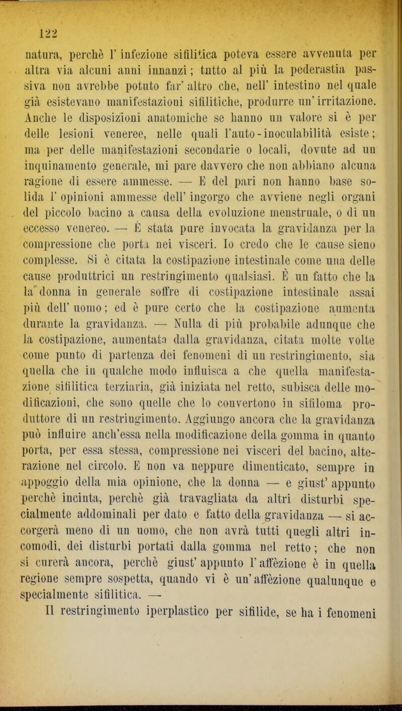 natura, perchè l'infezione sifilitica poteva essere avvenuta per altra via alcuni anni innanzi; tutto al piiì la pederastia pas- siva non avrebbe potuto far' altro che, nell' intestino nel quale già esistevano manifestazioni sifilitiche, produrre un'irritazione. Anche le disposizioni anatomiche se hanno un valore si è per delle lesioni veneree, nelle quali l'auto-inoculabilità esiste; ma per delle manifestazioni secondarie o locali, dovute ad un inquinamento generale, mi pare davvero che non abbiano alcuna ragione di essere ammesse. — E del pari non hanno base so- lida r opinioni ammesse dell' ingorgo che avviene negli organi del piccolo bacino a causa della evoluzione menstruale, o di un eccesso venereo. — È stata pure invocata la gravidanza per la compressione che porti nei visceri. Io credo che le cause sieno complesse. Si è citata la costipazione intestinale come una delle cause produttrici un restringimento qualsiasi. É un fatto che la la'donna in generale soffre di costipazione intestinale assai più dell' uomo ; ed è pure certo che la costipazione aumenta durante la gravidanza. — Nulla di più probabile adunque che la costipazione, aumentato dalla gravidanza, citata molte volte come punto di partenza dei fenomeni di un restringimento, sia quella che in qualche modo influisca a che quella manifesta- zione sifilitica terziaria, già iniziata nel retto, subisca delle mo- dificazioni, che sono quelle che lo convertono in sifiloma pro- duttore di un restringimento. Aggiungo ancora che la gravidanza può influire anch'essa nella modificazione della gomma in quanto porta, per essa stessa, compressione nei visceri del bacino, alte- razione nel circolo. E non va neppure dimenticato, sempre in appoggio della mia opinione, che la donna — e giust' appunto perchè incinta, perchè già travagliata da altri disturbi spe- cialmente addominali per dato e fatto della gravidanza — si ac- corgerà meno di un uomo, che non avrà tutti quegli altri in- comodi, dei disturbi portati dalla gomma nel retto ; che non si curerà ancora, perchè giust'appunto l'affèzione è in quella regione sempre sospetta, quando vi è un'affezione qualunque e specialmente sifilitica. — Il restringimento iperplastico per sifilide, se ha i fenomeni