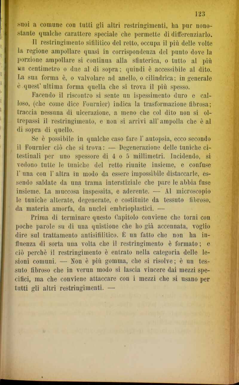 ^^uoi a comune cou tutti gli altri restringimenti, ha pur nono- stante qualche carattere speciale che permette di differenziarlo. Il restringimento sifilitico del retto, occupa il più delle volte la regione ampollare quasi in corrispondenza del punto dove la l>orzione ampollare si continua alla slìuterica, o tutto al più un centimetro o due al di sopra ; (juiudi è accessibile al dito. La sua forma è, o valvolare ad anello, o cilindrica; ingenerale è quest' ultima forma quella che si trova il più spesso. Facendo il riscontro si sente un ispessimento duro e cal- loso, (che come dice Fournier) indica la trasformazione fibrosa; traccia nessuna di ulcerazione, a meno che col dito non si ol- trepassi il restringimento, e non si arrivi all'ampolla che è al (li sopra di quello. Se è possibile in qualche caso fare 1' autopsia, ecco secondo il Fournier ciò che si trova: — Degenerazione delle tuniche ci- testinali per uno spessore di 4 0 5 millimetri. Incidendo, si vedono tutte le tuniche del retto riunite insieme, e confuse r una con 1' altra in modo da essere impossibile distaccarle, es- sendo saldate da una trama interstiziale che pare le abhia fuse insieme. La muccosa inspessita, e aderente. — Al microscopio le tuniche alterate, degenerate, e costituite da tessuto fibroso, da materia amorfa, da nuclei emhrioplastìci. — Prima di terminare questo (Capitolo conviene che torni cou poche parole su di una quistione che ho già accennata, voglio dire sul trattamento antisifilitico. È un fatto che non ha in- fluenza di sorta una volta che il restringimento è formato ; e ciò perchè il restringimento è entrato nella categoria delle le- sioni comuni. — Non è più gomma, che si risolve; è un tes- suto fibroso che in verun modo si lascia vincere dai mezzi spe- cifici, ma che conviene attaccare con i mezzi che si usano per tutti gli altri restringimenti. —