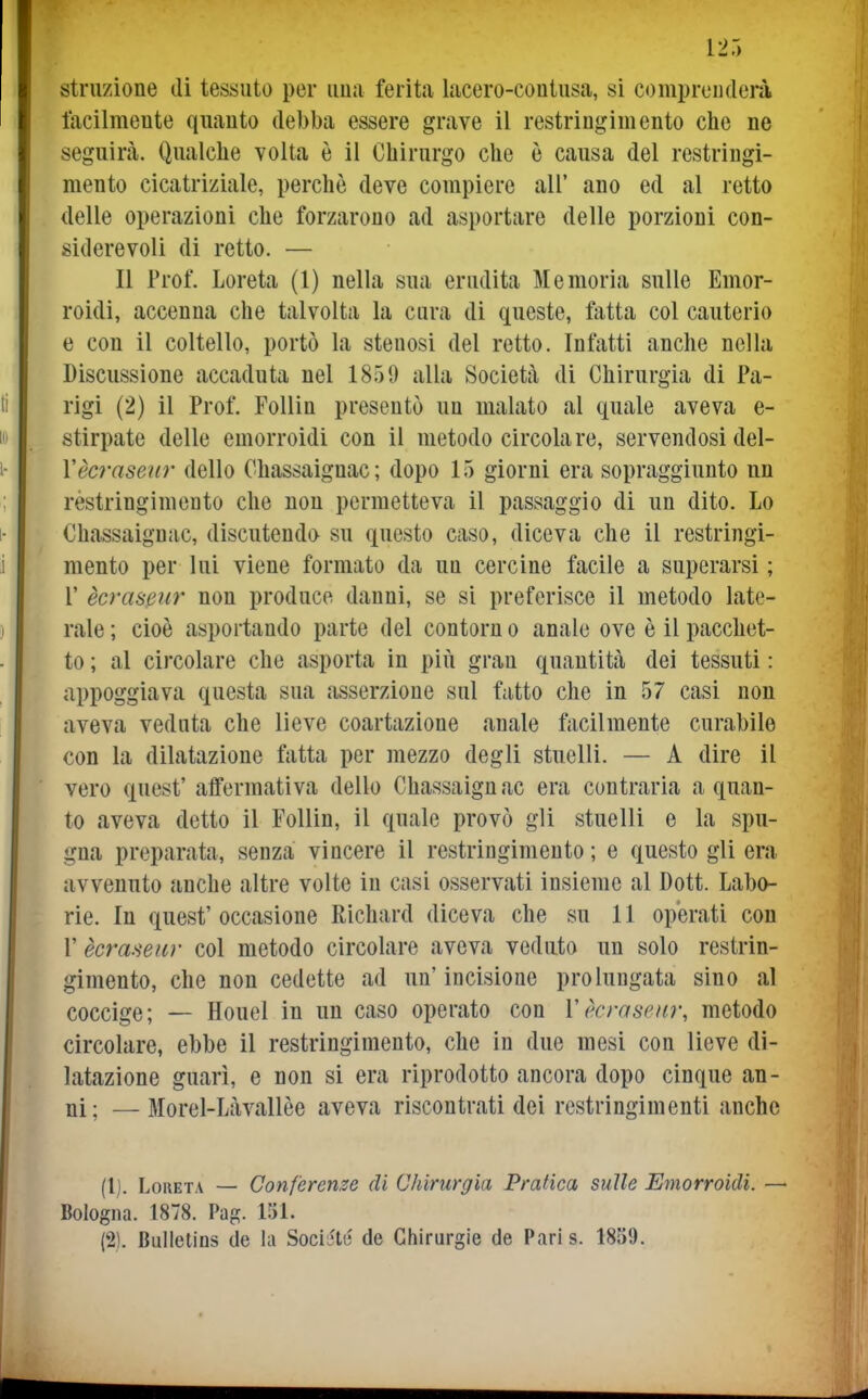 struzione di tessuto per ima ferita lacero-coutusa, si comprenderà lacilmeute quanto debba essere grave il restringimento che ne seguirà. Qualche volta è il Chirurgo che è causa del restringi- mento cicatriziale, perchè deve compiere all' ano ed al retto delle operazioni che forzarono ad asportare delle porzioni con- siderevoli di retto. — Il Prof. Loreta (1) nella sua erudita Memoria sulle Emor- roidi, accenna che talvolta la cura di queste, fatta col cauterio e con il coltello, portò la stenosi del retto. Infatti anche nella Discussione accaduta nel 1859 alla Società di Chirurgia di Pa- rigi (2) il Prof. Follin presentò un malato al quale aveva e- stirpate delle emorroidi con il metodo circolare, servendosi del- Yècraseur dello Chassaignac; dopo 15 giorni era sopraggiunto nn rèstringimento che non permetteva il passaggio di un dito. Lo Chassaignac, discutenda su questo caso, diceva che il restringi- mento per lui viene formato da un cercine facile a superarsi ; r ècrasfìur non produce danni, se si preferisce il metodo late- rale; cioè asportando parte del contorno anale ove è il pacchet- to ; al circolare che asporta in più gran quantità dei tessuti : appoggiava questa sua asserzione sul fatto che in 57 casi non aveva veduta che lieve coartazione anale facilmente curabile con la dilatazione fatta per mezzo degli stuelli. — A dire il vero quest' affermativa dello Chassaignac era contraria a quan- to aveva detto il Follin, il quale provò gli stuelli e la spu- gna preparata, senza vincere il restringimento ; e questo gli era avvenuto anche altre volte in casi osservati insieme al Dott. Labo- rie. In quest' occasione Richard diceva che su 11 operati con r ècraseiir col metodo circolare aveva veduto un solo restrin- gimento, che non cedette ad un'incisione prolungata sino al coccige; — Houel in un caso operato con Vkrasciir, metodo circolare, ebbe il restringimento, che in due mesi con lieve di- latazione guarì, e non si era riprodotto ancora dopo cinque an- ni; — Morel-Làvallèe aveva riscontrati dei restringimenti anche (1) . Loreta — Conferenze di Chirurgia Pratica sulle Emorroidi. — Bologna. 1878. Pag. 151. (2) . Bulletins de la Sociétc de Chirargie de Paris. 1859.