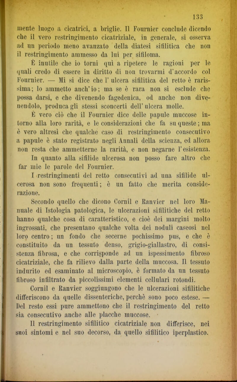 1:53 mente luogo a cicatrici, a brìglie. Il Fournier conclude dicendo che il vero restringimento cicatriziale, in generale, si osserva ad un periodo meno avanzato della diatesi sifilitica che non il restringimento ammesso da lui per sifiloma. È inutile che io torni qui a ripetere le ragioni per le (|uali credo di essere in diritto di non trovarmi d'accordo col Fournier. — Mi si dice che 1' ulcera sifilitica del retto è raris- sima; lo ammetto anch'io; ma se è rara non si esclude che possa darsi, e che divenendo fagedenica, od anche non dive- nendolo, produca gli stessi sconcerti dell' ulcera molle. È vero ciò che il Fournier dice delle papule muccose in- torno alla loro rarità, e le considerazioni che fa su queste ; m[i è vero altresì che qualche caso di restringimento consecutivo a papule è stato registrato negli Annali della scienza, ed allora non resta che ammetterne la rarità, e non negarne l'esistenza. In quanto alla sifilide ulcerosa non posso fare altro che far mie le parole del Fournier. I restringimenti del retto consecutivi ad una sifilide ul- cerosa non sono frequenti ; è un fatto che merita conside- razione. Secondo quello che dicono Cornil e Ranvier nel loro Ma- nuale di Istologia patologica, le ulcerazioni sifilitiche del retto hanno qualche cosa di caratteristico, e cioè dei margini molto ingrossati, che presentano qualche volta dei noduli caseosi nel loro centro ; un fondo che secerne pochissimo pus, e che è constituito da un tessuto denso, grigio-giallastro, di consi- stenza fibrosa, e che corrisponde ad un ispessimento fibroso cicatriziale, che fa rilievo dalla parte della muccosa. Il tessuto indurito ed esaminato al microscopio, è formato da un tessuto fibroso infiltrato da piccolissimi elementi cellulari rotondi. Cornil e Ranvier soggiungono che le ulcerazioni sifilitiche differiscono da quelle dissenteriche, perchè sono poco estese. — Del resto essi pure ammettono che il restringimento del retto sia consecutivo anche alle placche muccose. II restringimento sifilitico cicatriziale non differisce, nei suoi sintomi e nel suo decorso, da quello sifilitico iperplastico.