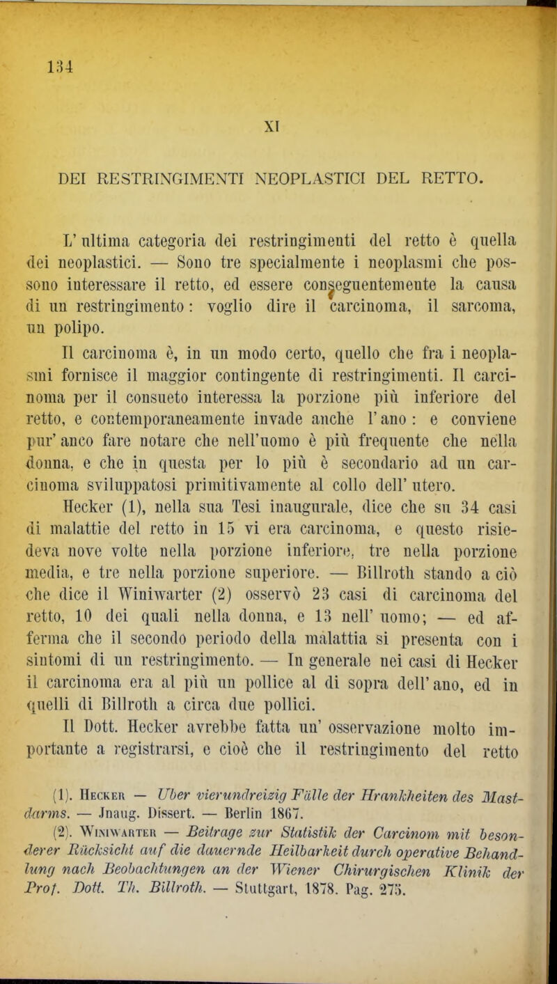 XI DEI RESTRINGIMENTI NEOPLASTICI DEL RETTO. L'nltima categoria dei restringimenti del retto è quella dei neoplastici. — Sono tre specialmente i neoplasmi che pos- sono interessare il retto, ed essere conseguentemente la causa di un restringimento : voglio dire il carcinoma, il sarcoma, un polipo. Il carcinoma è, in un modo certo, quello che fra i neopla- smi fornisce il maggior contingente di restringimenti. Il carci- noma per il consueto interessa la porzione più inferiore del retto, e contemporaneamente invade anche l'ano : e conviene pur' anco ftire notare che nell'uomo è più frequente che nella donna, e che in questa per lo più è secondario ad un car- cinoma sviluppatosi primitivamente al collo dell' utero. Hecker (1), nella sua Tesi inaugurale, dice che su 34 casi di malattie del retto in 15 vi era carcinoma, e questo risie- deva nove volte nella porzione inferiore, tre nella porzione media, e tre nella porzione superiore. — Billroth stando a ciò che dice il Winiwarter (2) osservò 23 casi di carcinoma del retto, 10 dei quali nella donna, e 13 nell' uomo; — ed af- ferma che il secondo periodo della malattia si presenta con i sintomi di un restringimento. — In generale nei casi di Hecker il carcinoma era al più un pollice al di soprn dell'ano, ed in quelli di Billroth a circa due pollici. Il Dott. Hecker avrebbe f;itta un' osservazione molto im- portante a registrarsi, e cioè che il restringimento del retto (1) . Hecker — Uber vierundreizig Fiilìe der HranJcheiten des Mast- darms. — .Inaug. Dissert. — Berlin 1867. (2) . WiNiWARTEU — Beilrage zur StatistiJc der Carcinom mit beson- derer Riicksicht auf die dauernde Heilbarkeit durch operative Bchand- lung nach Beobachtungen an der Wiener Chirurgischen KHniJc der Prof. Dott. TIì. Billroth. — Sluttgarl, 1878. Pag. 27).