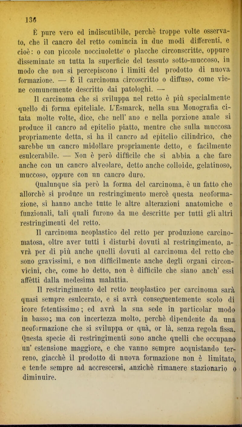 È pure vero ed indiscutibile, perchè troppe volte osserva- to, che il cancro del retto comincia in due modi differenti, e cioè: 0 con piccole nocciuolette o placche circonscritte, oppure disseminate su tutta la superficie del tessuto sotto-muccoso, in modo che non si percepiscono i limiti del prodotto di nuova formazione. — È il carcinoma circoscritto o diffuso, come vie- ne comunemente descritto dai patologhi. — Il carcinoma che si sviluppa nel retto è più specialmente quello di forma epiteliale. L'Esmarck, nella sua Monografìa ci- tata molte volte, dice, che nell' ano e nella porzione anale si produce il cancro ad epitelio piatto, mentre che sulla muccosa propriamente detta, si ha il cancro ad epitelio cilindrico, che sarebbe un cancro midollare propriamente detto^ e facilmente esulcerabile. — Non è però diffìcile che si abbia a che fare anche con un cancro alveolare, detto anche colloide, gelatinoso, muccoso, oppure con un cancro duro. Qualunque sia però la forma del carcinoma, è un fatto che allorché si produce un restringimento mercè questa neoforma- zione, si hanno anche tutte le altre alterazioni anatomiche e funzionali, tali quali furono da me descritte per tutti gli altri restringimenti del retto. Il carcinoma neoplastico del retto per produzione carcino- matosa, oltre aver tutti i disturbi dovuti al restringimento, a- vrà per di più anche quelli dovuti al carcinoma del retto che sono gravissimi, e non diffìcilmente anche degli organi circon- vicini, che, come ho detto, non è difficile che siano anch' essi affètti dalla medesima malattia. Il restringimento del retto neoplastico per carcinoma sarà» quasi sempre esulcerato, e si avrà conseguentemente scolo di icore fetentissimo ; ed avrà la sua sede in particolar modo in basso; ma con incertezza molto, perchè dipendente da una, neoformazione che si sviluppa or qua, or là, senza regola fìssa. Questa specie di restringimenti sono anche quelli che occupano un' estensione maggiore, e che vanno sempre acquistando ter- reno, giacché il prodotto di nuova formazione non è limitato, e tende sempre ad accrescerai, anziché rimanere stazionario o diminuire.