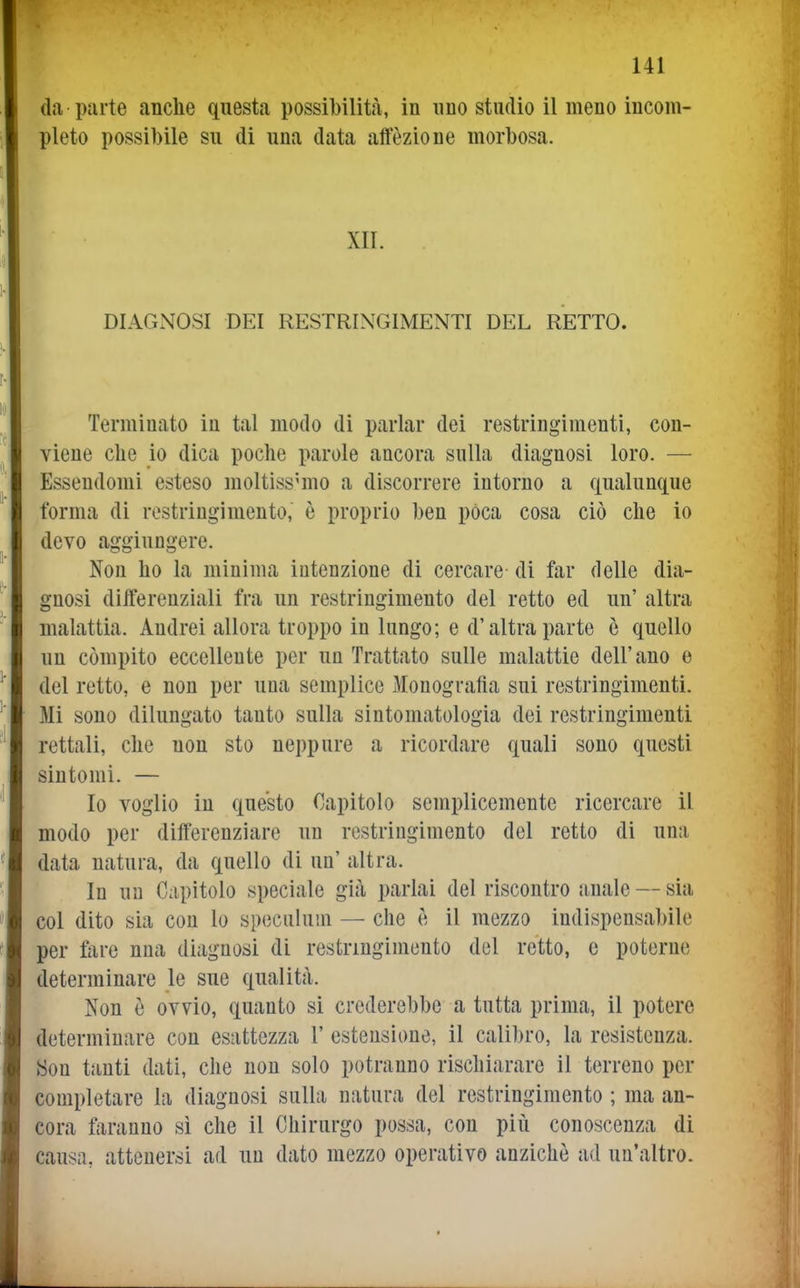 da parte anche questa possibilità, in uno studio il meno incom- pleto possibile su di una data affezione morbosa. XII. DIAGNOSI DEI RESTRINGIMENTI DEL RETTO. Terminato in tal modo di parlar dei restringimenti, con- viene che io dica poche parole ancora sulla diagnosi loro. — Essendomi esteso moltissimo a discorrere intorno a qualunque forma di restringimento, è proprio ben pòca cosa ciò che io devo aggiungere. Non ho la minima intenzione di cercare di far delle dia- gnosi differenziali fra un restringimento del retto ed un' altra malattia. Andrei allora troppo in lungo; e d'altra parte è quello un compito eccellente per un Trattato sulle malattie dell'ano e del retto, e non per una semplice Monografìa sui restringimenti. Mi sono dilungato tanto sulla sintomatologia dei restringimenti rettali, che non sto neppure a ricordare quali sono questi sintomi. — Io voglio in questo Capitolo semplicemente ricercare il modo per differenziare un restringimento del retto di una data natura, da quello di un' altra. In un Capitolo speciale già parlai del riscontro iinale — sia col dito sia con lo speciilum — che è il mezzo indispensabile per fare nua diagnosi di restringimento del retto, e poterne determinare le sue qualità. Non è ovvio, quanto si crederebbe a tutta prima, il potere determinare con esattezza 1' estensione, il calibro, la resistenza. Son tanti dati, che non solo potranno rischiarare il terreno per completare la diagnosi sulla natura del restringimento ; ma an- cora faranno sì che il Chirurgo possa, con più conoscenza di causa, attenersi ad un dato mezzo operativo anziché ad un'altro.