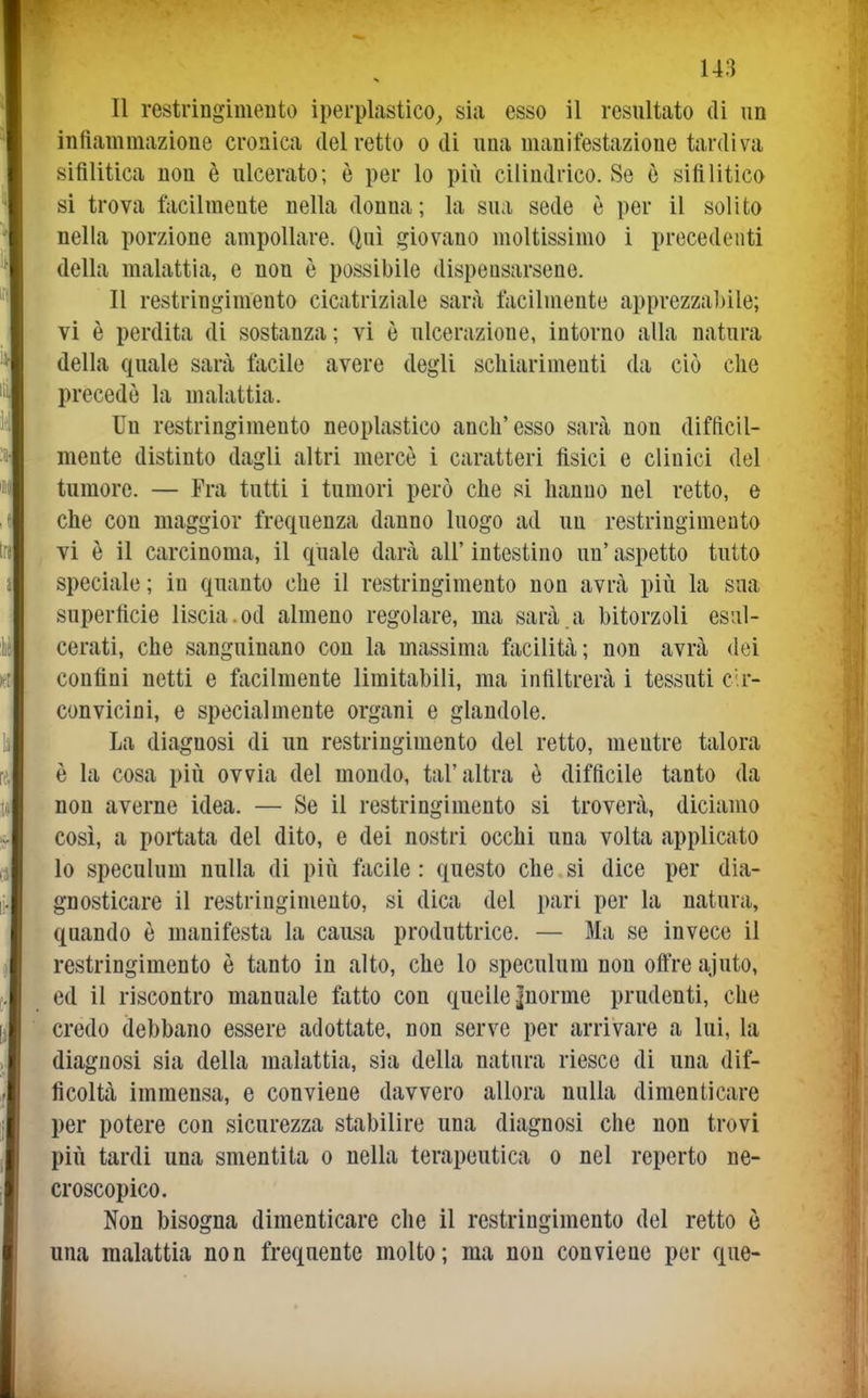 Il restringimento iperplastico^ sia esso il resultato di un infiammazione cronica del retto odi una manifestazione tardiva sifilitica non è ulcerato; è per lo più cilindrico. Se è sifilitico si trova facilmente nella donna ; la sua sede è per il solito nella porzione ampollare. Qui giovano moltissimo i precedenti della malattia, e non è possibile dispeosarsene. Il restringimento cicatriziale sarà facilmente apprezzabile; vi è perdita di sostanza; vi è ulcerazione, intorno alla natura della quale sarà facile avere degli schiarimenti da ciò che precede la malattia. Un restringimento neoplastico anch'esso sarà non difficil- mente distinto dagli altri mercè i caratteri fisici e clinici del tumore. — Fra tutti i tumori però che si hanno nel retto, e che con maggior frequenza danno luogo ad un restringimento vi è il carcinoma, il quale darà all' intestino un' aspetto tutto speciale ; in quanto che il restringimento non avrà più la sua superficie liscia , od almeno regolare, ma sarà , a bitorzoli esul- cerati, che sanguinano con la massima facilità; non avrà dei confini netti e facilmente limitabili, ma infiltrerà i tessuti cir- convicini, e specialmente organi e glandole. La diagnosi di un restringimento del retto, mentre talora è la cosa più ovvia del mondo, tal'altra è difficile tanto da non averne idea. — Se il restringimento si troverà, diciamo così, a portata del dito, e dei nostri occhi una volta applicato lo speculum nulla di più facile : questo che si dice per dia- gnosticare il restringimento, si dica del pari per la natura, quando è manifesta la causa produttrice. — Ma se invece il restringimento è tanto in alto, che lo speculum non olfre ajuto, ed il riscontro manuale fatto con quelle |norme prudenti, che credo debbano essere adottate, non serve per arrivare a lui, la diagnosi sia della malattia, sia della natura riesce di una dif- ficoltà immensa, e conviene davvero allora nulla dimenticare per potere con sicurezza stabilire una diagnosi che non trovi più tardi una smentita o nella terapeutica o nel reperto ne- croscopico. Non bisogna dimenticare che il restringimento del retto ò una malattia non frequente molto; ma non conviene per que-