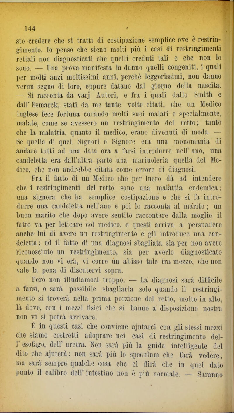 sto credere che si tratti di costipazione semplice ove è restrin- gimento. Io penso che sieno molti più i casi di restringimenti rettali non diagnosticati che quelli creduti tali e che non lo sono. — Una prova manifesta la danno quelli congeniti, i quali per molti anzi moltissimi anni, perchè leggerissimi, non danno verun segno di loro, eppure datano dal giorno della nascita. — Si racconta da varj Autori, e fra i quali dallo Smith e dall' Esmarck, stati da me tante volte citati, che un Medico inglese fece fortuna curando molti suoi malati e specialmente, malate, come se avessero un restringimento del retto; tanto che la malattia, quanto il medico, erano divenuti di moda. — Se quella di quei Signori e Signore era una monomania di andare tutti ad una data ora a farsi introdurre nell' ano, una candeletta era dall'altra parte una mariuoleria quella del Me- dico, che non andrebbe citata come errore di diagnosi. Fra il fatto di un Medico che per lucro dà ad intendere che i restringimenti del retto sono una malattìa endemica; una signora che ha semplice costipazione e che si fa intro- durre una candeletta nell'ano e poi lo racconta al marito ; un buon marito che dopo avere sentito raccontare dalla moglie il fatto va per leticare col medico, e questi arriva a persuadere anche lui di avere un restringimento e gli introduce una can- deletta ; ed il fatto di una diagnosi sbagliata sia per non avere riconosciuto un restringimento, sia per averlo diagnosticato quando non vi era, vi corre ùu abisso tale tra mezzo, che non vale la pena di discutervi sopra. Però non illudiamoci troppo. — La diagnosi sarà difficile a farsi, o sarà possibile sbagliarla solo quando il restringi- mento si troverà nella prima porzione del retto, molto in alto, là dove, con i mezzi fisici che si hanno a disposizione nostra non vi si potrà arrivare. È in questi casi che conviene ajutarci con gli stessi mezzi che siamo costretti adoprare nei casi di restringimento del- l' esofago, dell' uretra. Non sarà piìi la guida intelligente del dito che ajaterà; non sarà piii lo speculum che farà vedere; ma sarà sempre qualche cosa che ci dirà che in quel dato punto il calibro dell' intestino non è più normale. — Saranno