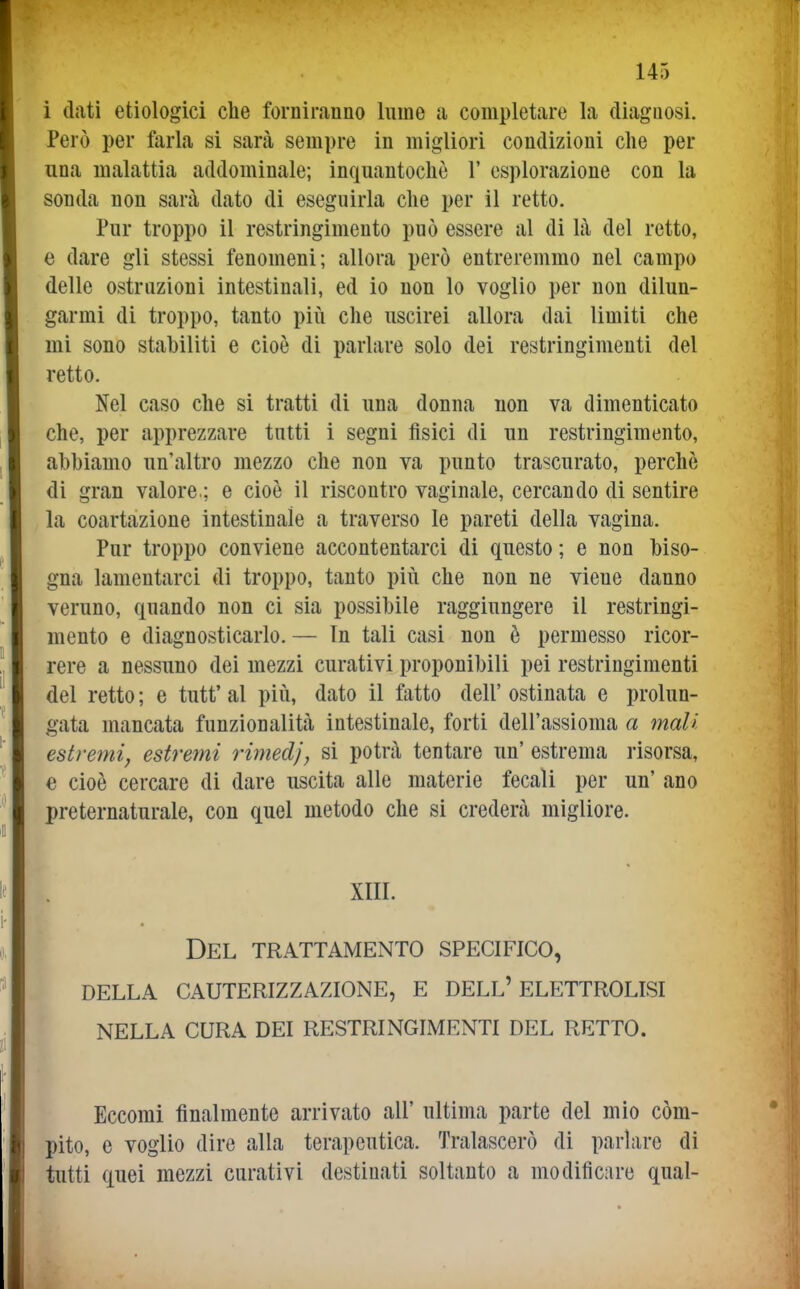 i dati etiologici che forniranno lume a completare la diagaosi. Però per farla si sarà sempre in migliori condizioni che per una malattia addominale; inquantochò 1' esplorazione con la sonda non sarà dato di eseguirla che per il retto. Pur troppo il restringimento può essere al di là del retto, e dare gli stessi fenomeni; allora però entreremmo nel campo delle ostruzioni intestinali, ed io non lo voglio per non dilun- garmi di troppo, tanto più che uscirei allora dai limiti che mi sono stabiliti e cioè di parlare solo dei restringimenti del retto. Nel caso che si tratti di una donna non va dimenticato che, per apprezzare tutti i segni fisici di un restringimento, abbiamo un'altro mezzo che non va punto trascurato, perchè di gran valore.; e cioè il riscontro vaginale, cercando di sentire la coartazione intestinale a traverso le pareti della vagina. Pur troppo conviene accontentarci di questo ; e non biso- gna lamentarci di troppo, tanto più che non ne viene danno veruno, quando non ci sia possibile raggiungere il restringi- mento e diagnosticarlo. — In tali casi non è permesso ricor- rere a nessuno dei mezzi curativi proponibili pei restringimenti del retto ; e tutt' al più, dato il fatto dell' ostinata e prolun- gata mancata funzionalità intestinale, forti dell'assioma a mali estremi, estremi rimedj, si potrà tentare un' estrema risorsa, e cioè cercare di dare uscita alle materie fecali per un' ano preternaturale, con quel metodo che si crederà migliore. XIII. Del trattamento specifico, della cauterizzazione, e dell'elettrolisi nella cura dei restringimenti del retto. Eccomi finalmente arrivato all' ultima parte del mìo com- pito, e voglio dire alla terapeutica. Tralascerò di parlare di tutti quei mezzi curativi destinati soltanto a modificare qual-