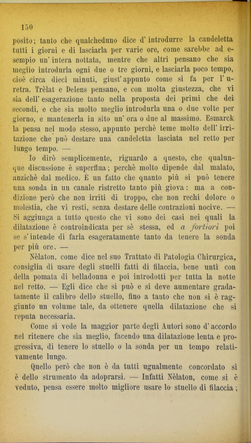 posilo ; tanto che qualcheduno dice d'iiitroduiTe la candeletta tutti i giorni e di lasciarla per varie ore, come sarebbe ad e- seuipio un* intera nottata, mentre che altri pensano che sia meglio introdurla ogni due o tre giorni, e lasciarla poco tempo, cioè circa dieci minuti, giust' appunto come si fa per l'u- retra. Trèlat e Delens pensano, e con molta giustezza, che vi sia dell' esagerazione tanto nella proposta dei primi che dei secondi, e che sia molto meglio introdurla una o due volte per giorno, e mantenerla in sito un' ora o due al massimo. Esmarck la pensa nel modo stesso, appunto perchè teme molto dell' irri- tazione che può destare una candeletta lasciata nel retto per lungo tempo. — Io dirò semplicemente, riguardo a questo, che qualun- que discussione è superflua; perchè molto dipende dal malato, anziché dal medico. È un fatto che quanto più si può tenere una sonda in un canale ristretto tanto più giova : ma a con- dizione però che non irriti di troppo, che non rechi dolore o molestia, che vi resti, senza destare delle contrazioni nocive. — Si aggiunga a tutto questo che vi sono dei casi nei quali la dilatazione è controindicata per sè stessa, ed a fortiori poi se s'intende di farla esageratamente tanto da tenere la sonda per più ore. — Nèlaton, come dice nel suo Trattato di Patologia Chirurgica, consiglia di usare degli stuelli fatti di filaccia, bene unti con della pomata di belladonna e poi introdotti per tutta la notte nel retto. — Egli dice che si può e si deve aumentare grada- tamente il calibro dello stuello, fino a tanto che non si è rag- giunto un volume tale, da ottenere quella dilatazione che si reputa necessaria. Come si vede la maggior parte degli Autori sono d'accordo nel ritenere che sia meglio, facendo una dilatazione lenta e pro- gressiva, di tenere lo stuello o la sonda per un tempo relati- vamente lungo. Quello però che non è da tutti ugualmente concordato si è dello strumento da adoprarsi. — Infatti Nèlaton, come si è veduto, pensa essere molto migliore usare lo stuello di lìlaccia ;