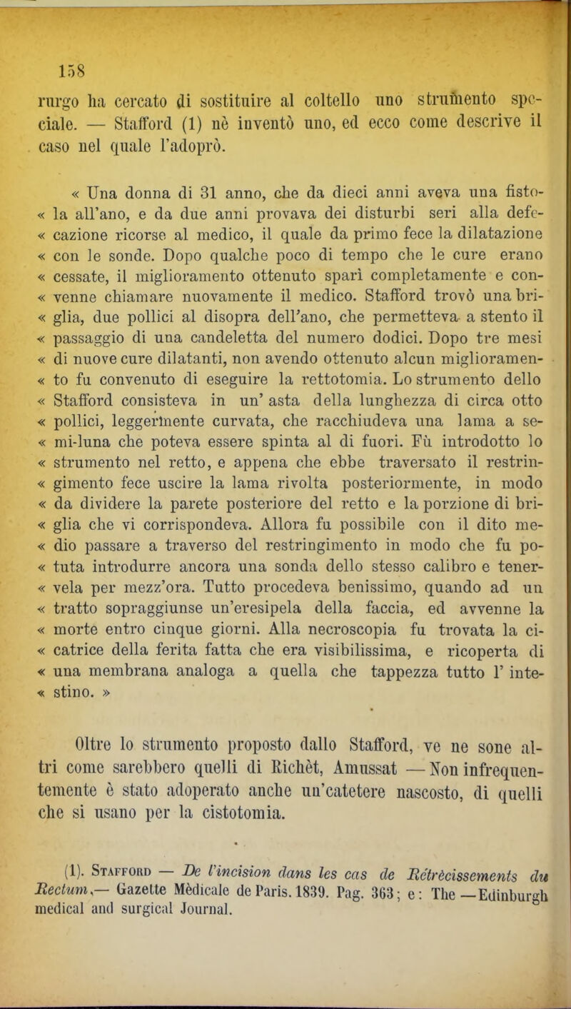 rnrgo ha cercato di sostituire al coltello uno struiiieiito spe- ciale. — Stafferei (1) nè inventò uno, ed ecco come descrive il caso nel quale l'adoprò. « Una donna di 31 anno, che da dieci anni aveva una fisto- le la all'ano, e da due anni provava dei disturbi seri alla defc- « cazione ricorso al medico, il quale da primo fece la dilatazione « con le sonde. Dopo qualche poco di tempo che le cure erano « cessate, il miglioramento ottenuto sparì completamente e con- « venne chiamare nuovamente il medico. Stafford trovò unabri- « glia, due pollici al disopra dell'ano, che permettevar a stento il « passaggio di una candeletta del numero dodici. Dopo tre mesi « di nuove cure dilatanti, non avendo ottenuto alcun miglioramen- « to fu convenuto di eseguire la rettotomia. Lo strumento dello « Stafford consisteva in un' asta della lunghezza di circa otto « pollici, leggermente curvata, che racchiudeva una lama a se- « mi-luna che poteva essere spinta al di fuori. Fù. introdotto lo « strumento nel retto, e appena che ebbe traversato il restrin- « gimento fece uscire la lama rivolta posteriormente, in modo « da dividere la parete posteriore del retto e la porzione di bri- « glia che vi corrispondeva. Allora fu possibile con il dito me- « dio passare a traverso del restringimento in modo che fu po- « tuta introdurre ancora una sonda dello stesso calibro e tener- « vela per mezz'ora. Tutto procedeva benissimo, quando ad un « tratto sopraggiunse un'eresipela della faccia, ed avvenne la « morte entro cinque giorni. Alla necroscopia fu trovata la ci- « catrice della ferita fatta che era visibilissima, e ricoperta di « una membrana analoga a quella che tappezza tutto l'inte- re stino. » Oltre lo strumento proposto dallo Stafford, ve ne sone al- tri come sarebbero quelli di Richèt, Amussat — Non infrequen- temente è stato adoperato anche un'catetere nascosto, di quelli che si usano per la cistotomia. (1). Stafford — De l'incision dans les cas de Rétrècìssements dtt Rectum— Gazelte Mèdicale de Paris. 1839. Pag. 363; e: Tlie—Edinburgh medicai and surgical Journal.