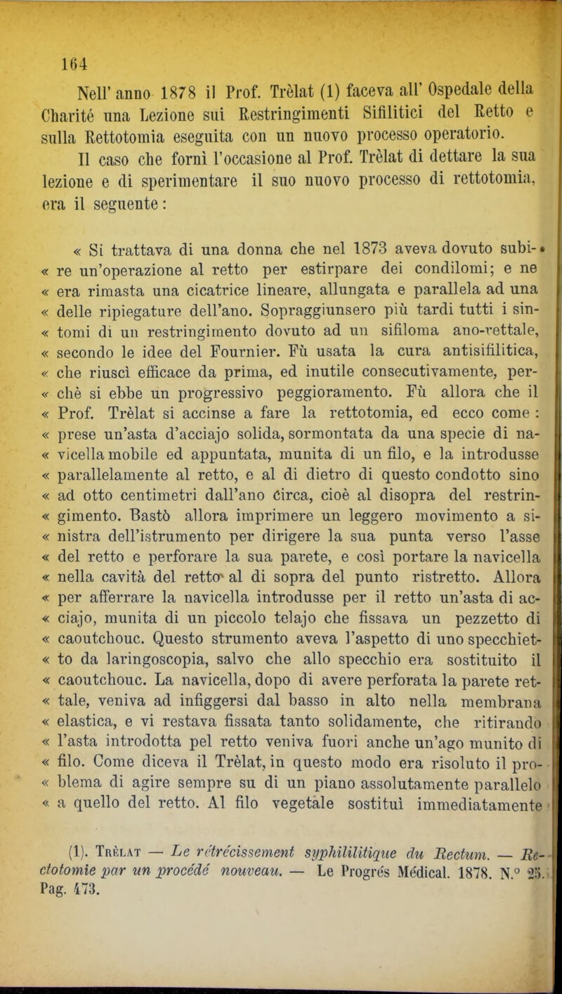 1()4 Neil' anno 1878 il Prof. Trèlat (1) faceva all' Ospedale della Charité una Lezione sui Restringimenti Sifilitici del Retto e sulla Rettotomia eseguita con un nuovo processo operatorio. Il caso che forni l'occasione al Prof. Trèlat di dettare la sua lezione e di sperimentare il suo nuovo processo di rettotomia, era il seguente : « Si trattava di una donna che nel 1873 aveva dovuto subi-» « re un'operazione al retto per estirpare dei condilomi; e ne « era rimasta una cicatrice lineare, allungata e parallela ad una « delle ripiegature dell'ano. Sopraggiunsero più tardi tutti i sin- « tomi di un restringimento dovuto ad un sifiloma ano-rettale, « secondo le idee del Fournier. Fù usata la cura antisifilitica, « che riusci efficace da prima, ed inutile consecutivamente, per- «• che si ebbe un progressivo peggioramento. Fù allora che il « Prof. Trèlat si accinse a fare la rettotomia, ed ecco come : « prese un'asta d'acciajo solida, sormontata da una specie di na- « vicella mobile ed appuntata, munita di un filo, e la introdusse « parallelamente al retto, e al di dietro di questo condotto sino « ad otto centimetri dall'ano Circa, cioè al disopra del restrin- « gimento. Bastò allora imprimere un leggero movimento a si- « nistra dell'istrumento per dirigere la sua punta verso l'asse « del retto e perforare la sua parete, e cosi portare la navicella « nella cavità del retto^ al di sopra del punto ristretto. Allora « per afferrare la navicella introdusse per il retto un'asta di ac- « ciajo, munita di un piccolo telajo che fissava un pezzetto di « caoutchouc. Questo strumento aveva l'aspetto di uno specchiet- « to da laringoscopia, salvo che allo specchio era sostituito il « caoutchouc. La navicella, dopo di avere perforata la parete ret- « tale, veniva ad infiggersi dal basso in alto nella membrana « elastica, e vi restava fissata tanto solidamente, che ritirando « l'asta introdotta pel retto veniva fuori anche un'ago munito di « filo. Come diceva il Trèlat, in questo modo era risoluto il pro- « blema di agire sempre su di un piano assolutamente parallele « a quello del retto. Al filo vegetale sostituì immediatamente (1). Trèlat — Le rctrécissement sypJdlilitique du Eectuni. — Ee- ctotomie par un procède nouveau. — Le Progrés Médical. 1878. N  2;). Pag. 473.