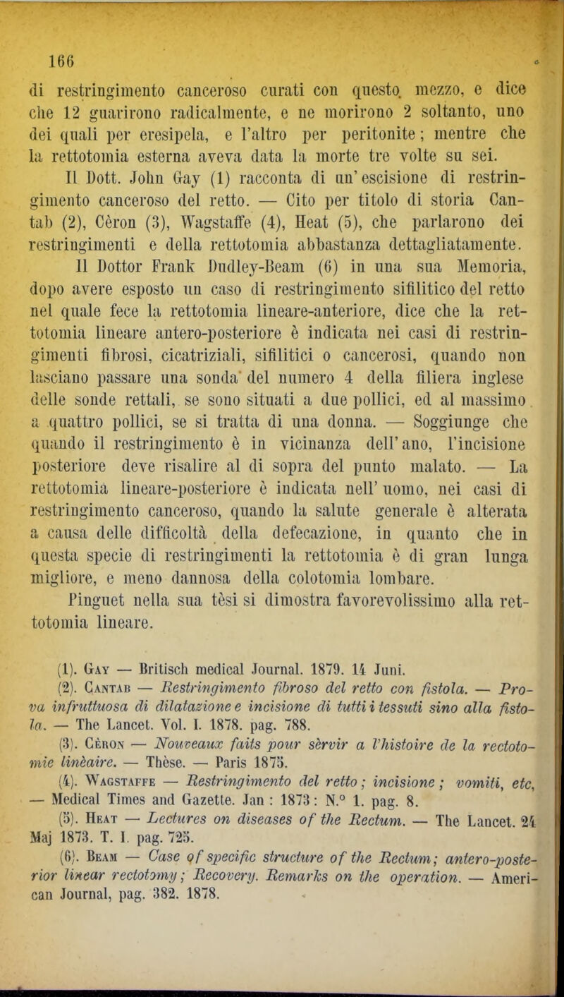 di restringimento canceroso curati con questo mozzo, e dice che 12 guarirono radicalmente, e ne morirono 2 soltanto, uno dei quali per eresipela, e l'altro per peritonite ; mentre che la rettotomia esterna aveva data la morte tre volte su sei. Il Dott. John Gay (1) racconta di un'escisione di restrin- gimento canceroso del retto. — Cito per titolo di storia Can- tab (2), Cèron (3), Wagstaffe (4), Heat (5), che parlarono dei restringimenti e della rettotomia abbastanza dettagliatamente. Il Dottor Frank Dudley-Beam (6) in una sua Memoria, dopo avere esposto un caso di restringimento sifilitico del retto nei quale fece la rettotomia lineare-anteriore, dice che la ret- totomia lineare antero-posteriore è indicata nei casi di restrin- gimenti fibrosi, cicatriziali, sifilitici o cancerosi, quando non lasciano passare una sonda' del numero 4 della filiera inglese delle sonde rettali, se sono situati a due pollici, ed al massimo. a quattro pollici, se si tratta di una donna. — Soggiunge che quando il restringimento è in vicinanza dell'ano, l'incisione posteriore deve risalire al di sopra del punto malato. — La rettotomia lineare-posteriore è indicata nell' uomo, nei casi di restringimento canceroso, quando la salute generale è alterata a causa delle difficoltà della defecazione, in quanto che in questa specie di restringimenti la rettotomia è di gran lunga migliore, e meno dannosa della colotomia lombare. Pinguet nella sua tèsi si dimostra favorevolissimo alla ret- totomia lineare. (1) . Gay — Britisch medicai .Tournal. 1879. li Juni. (2) . Cantai} — Restringimento fibroso del retto con fistola. — Pro- va infruttuosa di dilatazione e incisione di tutti i tessuti sino alla fisto- la. — The Lancet. Voi. I. 1878. pag. 788. (.3). Cèron — Nouveaux faits pour sèrvir a VJiistoire de la redoto- mie linèaire. — Thèse. — Paris 1875. (4). Wagstaffe — Restringimento del retto ; incisione ; vomiti, etc, — Medicai Times and Gazetle. Jan : 1873 : N.° 1. pag. 8. (3) . Heat — Lectures on diseases of the Rectum. — The Lancet 24 Maj 1873. T. \ pag. 725. (fi). Beam — Case of speci fio structure of the Rectum; antero-poste- rior linear rectotomy ; Recovery. RemarJcs on the operation. — Ameri- can Journal, pag. 382. 1878.