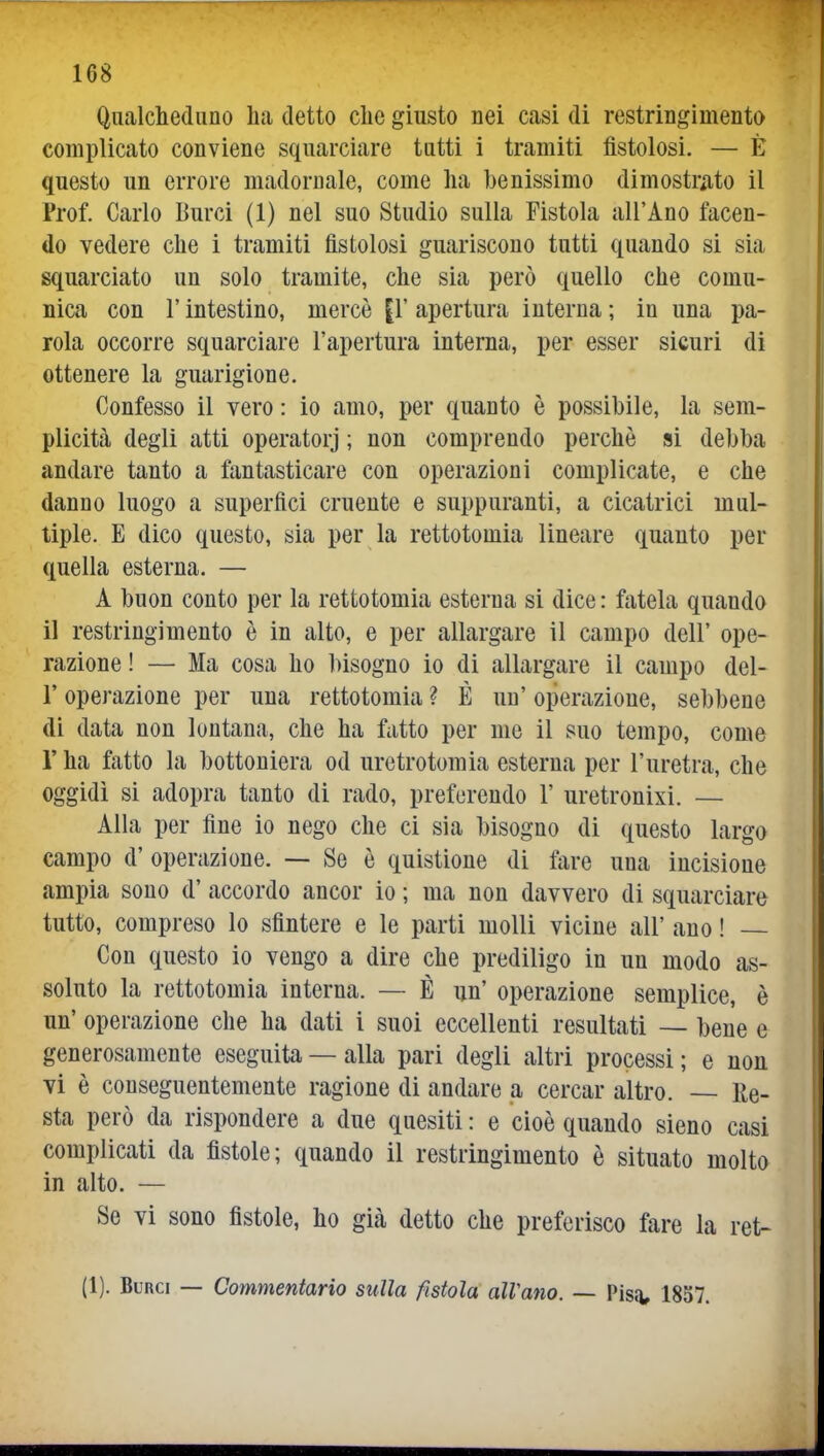 Qualcliediino lia detto clic giusto nei casi di restringimento complicato conviene squarciare tutti i tramiti fistolosi. — È questo un errore madornale, come ha benissimo dimostrato il Prof. Carlo Burci (1) nel suo Studio sulla Fistola all'Ano facen- do vedere che i tramiti fistolosi guariscono tutti quando si sia squarciato un solo tramite, che sia però quello che comu- nica con r intestino, mercè {V apertura interna ; in una pa- rola occorre squarciare l'apertura interna, per esser sicuri di ottenere la guarigione. Confesso il vero : io amo, per quanto è possibile, la sem- plicità degli atti operatorj ; non comprendo perchè si debba andare tanto a fantasticare con operazioni complicate, e che danno luogo a superfici cruente e suppuranti, a cicatrici mul- tiple. E dico questo, sia per la rettotomia lineare quanto per quella esterna. — A buon conto per la rettotomia esterna si dice : fatela quando il restringimento è in alto, e per allargare il campo dell' ope- razione ! — Ma cosa ho l)isogno io di allargare il campo del- l' operazione per una rettotomia ? É un' operazione, sebbene di data non lontana, che ha fatto per me il suo tempo, come r ha fatto la bottoniera od uretrotomia esterna per l'uretra, che oggidì si adopra tanto di rado, preferendo 1' uretronixi. — Alla per fine io nego che ci sia bisogno di questo largo campo d' operazione. — Se è quistione di fare una incisione ampia sono d' accordo ancor io ; ma non davvero di squarciare tutto, compreso lo sfintere e le parti molli vicine all' ano ! Con questo io vengo a dire che prediligo in un modo as- soluto la rettotomia interna. — È un' operazione semplice, è un' operazione che ha dati i suoi eccellenti resultati — bene e generosamente eseguita — alla pari degli altri processi ; e non vi è conseguentemente ragione di andare a cercar altro. — Re- sta però da rispondere a due quesiti : e cioè quando sieno casi complicati da fistole; quando il restringimento è situato molto in alto. — Se vi sono fistole, ho già detto che preferisco fare la ret- (1). Burci — Commentario sulla fistola alVano. — Pisii, 1857.