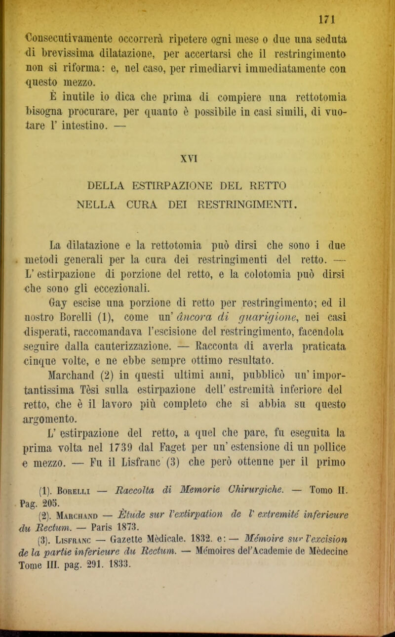 Consecntivamente occorrerà ripetere ogni mese o due una seduta di brevissima dilatazione, per accertarsi che il restringimento non si riforma : e, nel caso, per rimediarvi immediatamente con questo mezzo. È inutile io dica che prima di compiere una rettotomia bisogna procurare, per quanto è possibile in casi simili, di vuo- tare r intestino. — XVI DELLA ESTIRPAZIONE DEL RETTO NELLA CURA DEI RESTRINGIMENTI. La dilatazione e la rettotomia può dirsi che sono i due metodi generali per la cura dei restringimenti del retto. — L' estirpazione di porzione del retto, e la colotomia può dirsi -che sono gli eccezionali. Gay escise una porzione di retto per restringimento; ed il nostro Borelli (1), come un' àncora di guarigione, nei casi disperati, raccomandava l'escisione del restringimento, facendola seguire dalla cauterizzazione. — Racconta di averla praticata cinque volte, e ne ebbe sempre ottimo resultato. Marchand (2) in questi ultimi anni, pubblicò un' impor- tantissima Tèsi sulla estirpazione dell' estremità inferiore del retto, che è il lavoro più completo che si abbia su questo argomento. L' estirpazione del retto, a quel che pare, fu eseguita la prima volta nel 1739 dal Faget per un' estensione di un pollice e mezzo. — Fu il Lisfranc (3) che però ottenne per il primo (1) . Borelli — Raccolta di Memorie Chirurgiche. — Tomo II. Pag. 20S. (2) . Marchand — Ètiicle sur Vextirpation de l exiremité ìnferieure du Rectuni. — Paris 1873. (3) . Lisfranc — Gazette Mèdicale. 1832. e: — Mcmoire sw ìexcision de la partie inferieure du Rectum. — Memoires derAcademie de Mèdecine Tome III. pag. 291. 1833.