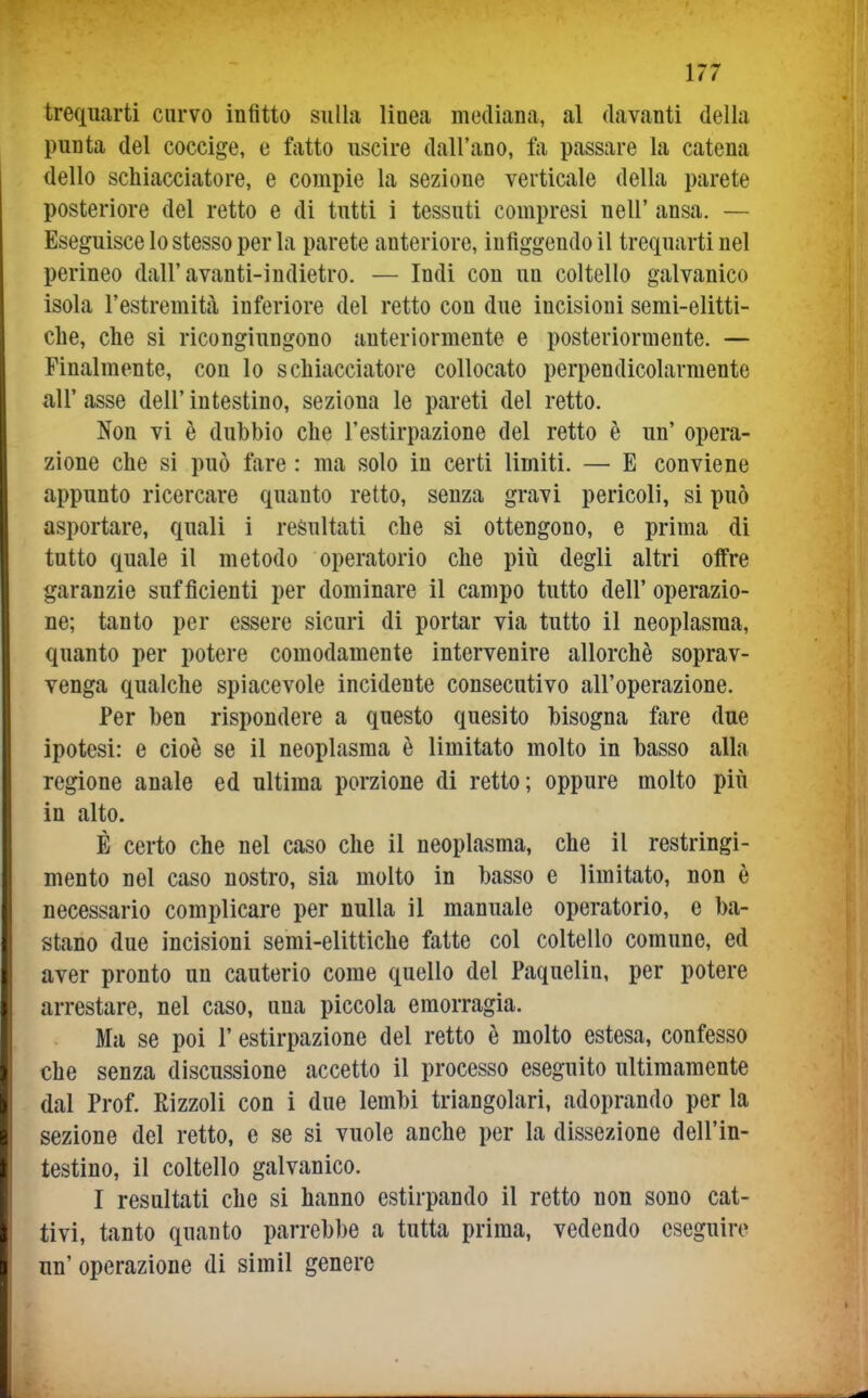 trequarti curvo infitto sulla linea mediana, al davanti della punta del coccige, e fatto uscire dall'ano, fa passare la catena dello schiacciatore, e compie la sezione verticale della parete posteriore del retto e di tutti i tessuti compresi nell' ansa. — Eseguisce lo stesso per la parete anteriore, infiggendoli trequarti nel perineo dall'avanti-indietro. — Indi con un coltello galvanico isola l'estremità inferiore del retto con due incisioni semi-elitti- che, che si ricongiungono anteriormente e posteriormente. — Finalmente, con lo schiacciatore collocato perpendicolarmente all' asse dell' intestino, seziona le pareti del retto. Non vi è dubbio che l'estirpazione del retto è un' opera- zione che si può fare : ma solo in certi limiti. — E conviene appunto ricercare quanto retto, senza gravi pericoli, si può asportare, quali i resultati che si ottengono, e prima di tutto quale il metodo operatorio che più degli altri offre garanzie sufficienti per dominare il campo tutto dell'operazio- ne; tanto per essere sicuri di portar via tutto il neoplasma, quanto per potere comodamente intervenire allorché soprav- venga qualche spiacevole incidente consecutivo all'operazione. Per ben rispondere a questo quesito bisogna fare due ipotesi: e cioè se il neoplasma è limitato molto in basso alla regione anale ed ultima porzione di retto; oppure molto più in alto. È certo che nel caso che il neoplasma, che il restringi- mento nel caso nostro, sia molto in basso e limitato, non è necessario complicare per nulla il manuale operatorio, e ba- stano due incisioni semi-elittiche fatte col coltello comune, ed aver pronto un cauterio come quello del Paquelin, per potere arrestare, nel caso, una piccola emorragia. Ma se poi l'estirpazione del retto è molto estesa, confesso che senza discussione accetto il processo eseguito ultimamente dal Prof. Rizzoli con i due lembi triangolari, adoprando per la sezione del retto, e se si vuole anche per la dissezione dell'in- testino, il coltello galvanico. I resultati che si hanno estirpando il retto non sono cat- tivi, tanto quanto parrebbe a tutta prima, vedendo eseguire un' operazione di simil genere