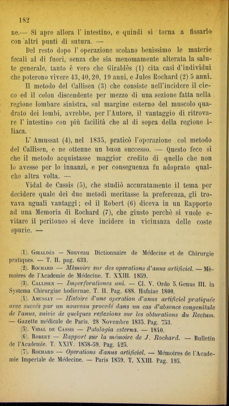 ne.— Si apre allora 1' intestino, e quindi si torna a fissarlo con altri punti di sutura. — Del resto dopo V operazione scolano benissimo le materie fecali al di fuori, senza che sia menomamente alterata la salu- te generale, tanto è vero che Giraldès (l) cita casi d'individui che poterono vivere 43,40,20, 19 anni, e Jules Rochard (2) 5 anni. Il metodo del Oallisen (3) che consiste nell'incidere il cie- co ed il colon discendente per mezzo di una sezione fatta nella regione lombare sinistra, sul margine esterno del muscolo qua- drato dei lombi, avrebbe, per l'Autore, il vantaggio di ritrova- re r intestino con più fticilità che al di sopra della regione i- liaca. L' Amussat (4), nel 1835, praticò l'operazione col metodo del Callisen, e ne ottenne un buon successo. — Questo fece sì che il metodo acquistasse maggior credito di quello che non lo avesse per lo innanzi, e per conseguenza fu adoprato qual- clie altra volta. — Vidal de Cassis (5), che studiò accuratamente il tema per decidere quale dei due metodi meritasse la preferenza, gli tro- vava uguali vantaggi; ed il Robert (6) diceva in un Rapporto ad una Memoria di Rochard (7), che giusto perchè si vuole e- vitare il peritoneo si deve incidere in vicinanza delle coste spurie. — (1) . (jiRALDHs — Nouveau Dictionnaire de Médecine et de Chirurgie praliqiies. — T. IL pag. 633. (2) . Rochard — Mèmoire sur des operations d'anus ariificiel. — Mè- moires de l'Academie de Medecine. T. XXilI. 1859. (3) . Callisen — Imperforationes ani. — CI. V. Ordo 5. Genus III. in Syslema Ghinirgiae hodiernae. T. II. Pag. 688. Hafniae 1800. (i). Amussat — Ilistoire d'une operation d'anus ariificiel pratique'e avec succcs par un nouveau procede' dans un cas d'absence congenitale de Vanus, suivie de quelques reflexions sur les obturations du Rectmn. — Gazette nu'dicale de Paris. 28 Novembre 1835. Pag. 753. (5) . Vidal de Cassis — Patologia esterna. — 1810. (6) . RoBEUT — Rapport sur la mcmoire de J. Rochard. — Bullelin (le l'Academie. T. XXIV. 1858-59. Pag. 425. (7) . RocuARo — Operations d'anus artifìciel. — Mémoires de l'Acade- mie Imperiale de Médecine. — Paris 1859. T. XXIII. Pag. 195.