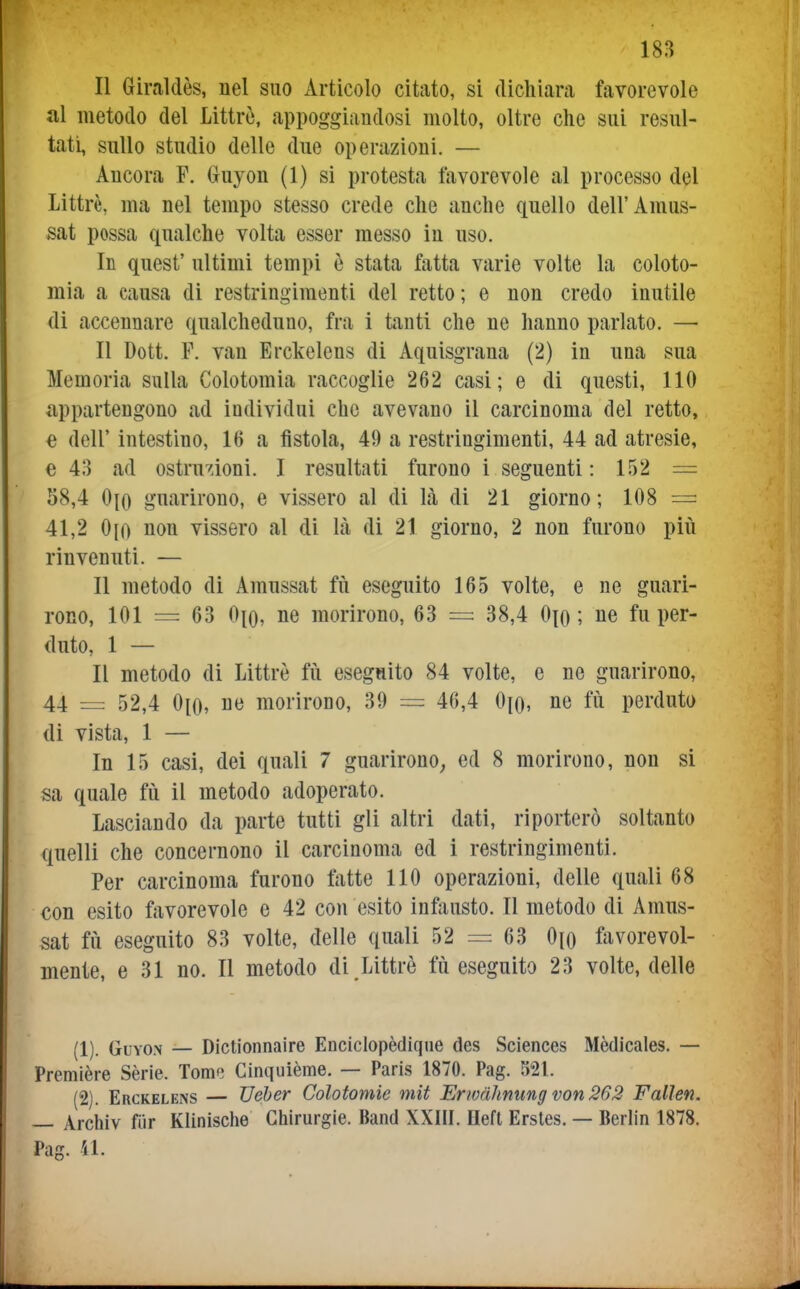 Il Giraldès, nel suo Articolo citato, si dichiara favorevole ili metodo del Littrò, appoggiandosi molto, oltre che sui resul- tati, sullo studio delle due operazioni. — Ancora F. Gruyon (1) si protesta favorevole al processo del Littrè, ma nel tempo stesso crede che anche quello dell'Amus- sat possa qualche volta esser messo in uso. In quest' ultimi tempi è stata ftitta varie volte la coloto- mia a causa di restringimenti del retto; e non credo inutile di accennare qualcheduno, fra i tanti che ne hanno parlato. — Il Dott. F. van Erckelens di Aquisgrana (2) in una sua Memoria sulla Colotomia raccoglie 262 casi; e di questi, 110 appartengono ad individui che avevano il carcinoma del retto, e dell' intestino, 16 a fìstola, 49 a restringimenti, 44 ad atresie, e 43 ad ostrudoni. I resultati furono i seguenti: 152 = 58,4 0{o guarirono, e vissero al di là di 21 giorno; 108 = 41,2 0(0 non vissero al di Kà di 21 giorno, 2 non furono più rinvenuti. — Il metodo di Amussat fiì eseguito 165 volte, e ne guari- rono, 101 = 63 0^0, ne morirono, 63 = 38,4 0\q ; ne fu per- duto, 1 — Il metodo di Littrè fu eseguito 84 volte, e ne guarirono, 44 = 52,4 0[0, ne morirono, 39 = 46,4 ne fii perduto di vista, 1 — In 15 casi, dei quali 7 guarirono^ ed 8 morirono, non si sa quale fù il metodo adoperato. Lasciando da parte tutti gli altri dati, riporterò soltanto quelli che concernono il carcinoma ed i restringimenti. Per carcinoma furono fatte HO operazioni, delle quali 68 con esito favorevole e 42 con esito ingiusto. Il metodo di Amus- sat fiì eseguito 83 volte, delle quali 52 = 63 Oio favorevol- mente, e 31 no. Il metodo di . Littrè fù eseguito 23 volte, delle (1) . GuYON — Dictionnaire Enciclopèdiqne des Sciences Mèdicales. — Première Sèrie. Tome Cinquième. — Paris 1870. Pag. 521. (2) . Erckelens — Ueber Colotomie mit Erwdhnung von 262 Fallen. — Archiv fiir Klinische Chirurgie. Band XXIII. Heft Ersles. — Berlin 1878. Pag. 41.