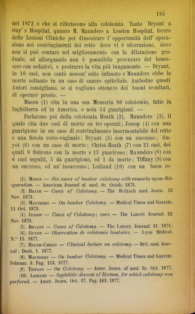 nel 1872 e che si riferiscono alla colotomia. Tanto Bryant a Guy' s Hospital, quanto M. Maunders a London Hospital, fecero deUe Lezioni Cliniche per dimostrare 1' opportunità deU' opera- zione nei restringimenti del retto dove vi è ulcerazione, dove non si può contare nel miglioramento con la dilatazione gra- duale, ed aUorquando non è posssibile procurare del benes- sere con sedativi, e protrarre la vita più lungamente. — Bryant, in 10 casi, non contò nessun' esito infausto e Maunders ebbe la morte soltanto in un caso di cancro epiteliale. Ambedue questi Autori consigliano, se si vogliono ottenere dei buoni resultati, di operare presto. — Mason (1) cita in una sua Memoria 80 colotomie, fatte in Inghilterra ed in America, e nota 54 guarigioni. — Parlarono poi della colotomia Heath (2), Maunders (3), il quale cita due casi di morte su tre operati ; Jessop (4) con una guarigione in un caso di restringimento insormontabile del retto e una fistola retto-vaginale; Bryant (5) con un successo; 6n- yot (6) con un caso di morte; Christ-Heath (7) con 21 casi, dei quali 8 finirono con la morte e 13 guarirono: Maunders (8) con 6 casi seguiti, 5 da guarigione, ed 1 da morte ; Tilfany (9) con un successo, ed un' insuccesso ; Lediand (10) con un buon re- (1) . Mason — Six cases of lumhar colotomy with remarics upon this operation. — American Journal of. med. Se. Oclob. 1873. (2) . Heath — Cases of Colotomy. — The Britisch med. Journ. 15 Nov. 1873. (3) . Maunders — On lumbar Colotomy. — Medicai Times and Gazelte. 11 Oct. 1873. (4) . Jessop — Cases of Colotomy ; cure. — The Lancet Journal. 22 Nov. 1873. (5) . Bryant — Cases of Colotomy. — The Lancet. Journal; 3L 1871. (6) . GuYOT — Observation de colotomie lombaire. — Lyon Mèdica!. N. 13. 1877. (7) . Heath-Christ — Clinical lecture on coZo^omy. — Bril. med. Jour- nal ; Decb. 1. 1877. (8) . Maunders — On lumbar Colotomy. — Medicai Times and Gazelte. Februar. 3. Pag. 113. 1877. (9) . TiFFANY — On Colotomy. — Amer. .lourn. of med. Se. Oct. 1877. (10) . Lediand — Syphilitic disease ofEectum, for ichich colotomy wa& perfored. — Amer. Journ. Oct. 27. Pag. 463.1877.