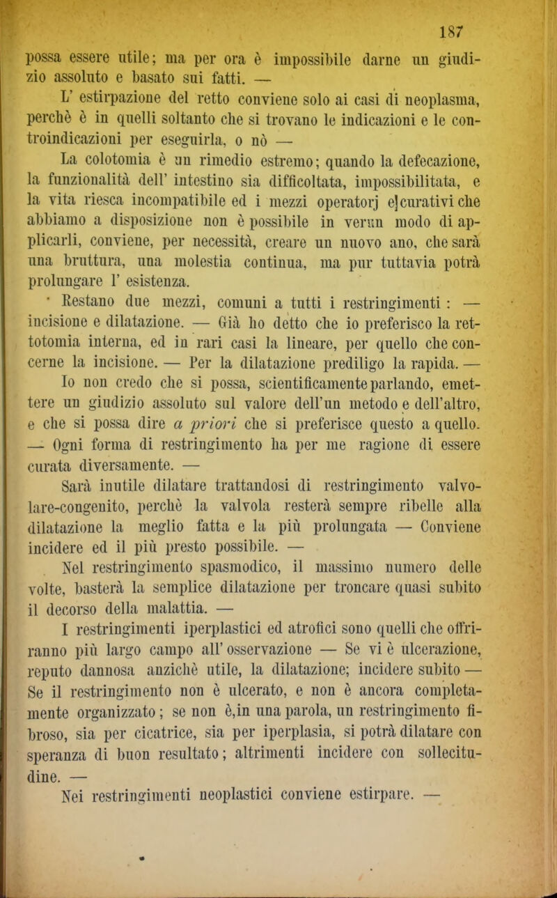 possa essere utile; ma per ora è impossibile darne un giudi- zio assoluto e basato sui fatti. — L' estirpazione del retto conviene solo ai casi di neoplasma, perchè è in quelli soltanto che si trovano le indicazioni e le con- troindicazioni per eseguirla, o nò — La colotomia è un rimedio estremo; quando la defecazione, la funzionalità dell' intestino sia difficoltata, impossibilitata, e la vita riesca incompatibile ed i mezzi operatorj e] curativi che abbiamo a disposizione non è possibile in verim modo di ap- plicarli, conviene, per necessità, creare un nuovo ano, che sarà una bruttura, una molestia continua, ma pur tuttavia potrà prolungare 1' esistenza. • Restano due mezzi, comuni a tutti i restringimenti : — incisione e dilatazione. — Già ho detto che io preferisco la ret- totomia interna, ed in rari casi la lineare, per quello che con- cerne la incisione. — Per la dilatazione prediligo la rapida. — Io non credo che si possa, scientificamente parlando, emet- tere un giudizio assoluto sul valore dell'un metodo e dell'altro, e che si possa dire a priori che si preferisce questo a quello. — Ogni forma di restringimento ha per me ragione di essere curata diversamente. — Sarà inutile dilatare trattandosi di restringimento valvo- lare-congeuito, perchè la valvola resterà sempre ribelle alla dilatazi(me la meglio fatta e la più prolungata — Conviene incidere ed il più presto possibile. — Nel restringimento spasmodico, il massimo numero delle volte, basterà la semplice dilatazione per troncare quasi subito il decorso della malattia. — I restringimenti iperplastici ed atrofici sono quelli che offri- ranno più largo campo all' osservazione — Se vi è ulcerazione, reputo dannosa anziché utile, la dilatazione; incidere subito — Se il restringimento non è ulcerato, e non è ancora completa- mente organizzato ; se non è,in una parola, un restringimento fi- broso, sia per cicatrice, sia per iperplasia, si potrà dilatare con speranza di buon resultato; altrimenti incidere con sollecitu- dine. — Nei restringimenti neoplastici conviene estirpare. —