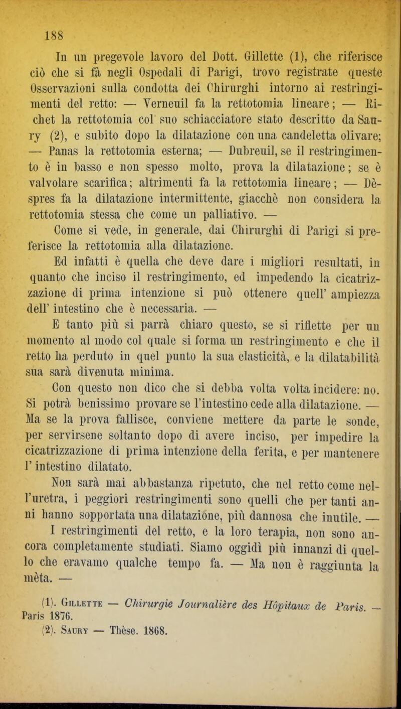 In un pregevole lavoro del Dott. Gillette (1), clie riferisce ciò che si fà negli Ospedali di Parigi, trovo registrate queste Osservazioni sulla condotta dei Chirurghi intorno ai restringi- menti del retto: — Verneuil fa la rettotomia lineare ; — Ei- chet la rettotomia col suo schiacciatore stato descritto da Sau- ry (2), e suhito dopo la dilatazione con una candeletta olivare; — Panas la rettotomia esterna; — Duhreuil, se il restringimen- to è in basso e non spesso molto, prova la dilatazione; se è valvolare scarifica; altrimenti fa la rettotomia lineare; — Dè- spres fa la dilatazione intermittente, giacche non considera la rettotomia stessa che come un palliativo. — Come si vede, in generale, dai Chirurghi di Parigi si pre- ferisce la rettotomia alla dilatazione. Ed infatti è quella che deve dare i migliori resultati, in quanto che inciso il restringimento, ed impedendo la cicatriz- zazione di prima intenzione si può ottenere queir ampiezza dell' intestino che è necessaria. — E tanto più si parrà chiaro questo, se si riflette per un momento al modo col quale si forma un restringimento e che il retto ha perduto in quel punto la sua elasticità, e la dilataljilità sua sarà divenuta minima. Con questo non dico che si debba volta volta incidere: no. Si potrà benissimo provare se l'intestino cede alla dilatazione. — Ma se la prova fallisce, conviene mettere da parte le sonde, per servirsene soltanto dopo di avere inciso, per impedire la cicatrizzazione di prima intenzione della ferita, e per mantenere r intestino dilatato. Non sarà mai abbastanza ripetuto, che nel retto come nel- l'uretra, i peggiori restringimenti sono quelli che per tanti an- ni hanno sopportata una dilatazione, più dannosa che inutile. I restringimenti del retto, e la loro terapia, non sono an- cora completamente studiati. Siamo oggidì più innanzi di quel- lo che eravamo qualche tempo fa. — Ma non è raggiunta la mèta. — (1) . Gillette — Chirurgie Joiirnalière des Hópiiaux de Paris — Paris 1876. (2) . Saury — Thèse. 1868.