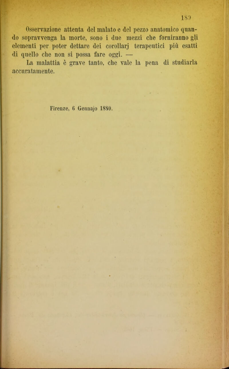 Osservazione attenta del malato e del pezzo anatomico quan- do sopravvenga la morte, sono i due mezzi che forniranno gli elementi per poter dettare dei corollarj terapeutici più esatti <li quello che non si possa fare oggi. — La malattia è grave tanto, che vale la pena di studiarla accuratamente.