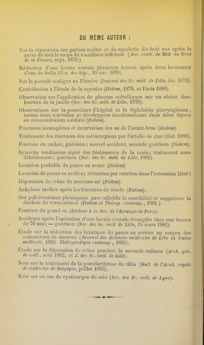 DU IVl£lVIE AUTEUR : .Sm-la reparation cics parties molles et du squclctte dix-luiit ans apros ia pcrte fie tout Ic corjis du rnaxillaire inferieur. {Soc. centr. de Med. du Nord de la France, sept. 1872.) Reduction d'une hcrnie crurale plusieurs heurcs apres deux lavements d'eau de Seltz iz. des hop., 16 nov. 1878). Sur la pustule maligne en Flandre (Journal des Sc. mc'd. de Lille, lev. 1879). Gontribuiion a I'etude de la myosite {Ibidem, 1879, et Paris 1880). Observation sur Tapplication de plaques metalliques sur un ulcere dou- loureux de la jandic {Soc. des Sc. me'd. de Lille, 1879). Observations sur la pourriture d'hopital et la diphtheric pharyngienne, toutes deux inortelles et developpees simultanernent dans deux foyers en conmiunication mediate {Ibidem). Fractures incompletes et incurvation des os de I'avant-bras {Ibidem). Traitement des fractures des metacarpiens par Pattello de zinc {Ibid. 1880). Fracture du rocher, guerison ; nouvel accident, seconde guerison {Ibidem). Synovite tendineuse aigue des llechisscurs de la main; traitement sans debridement; guerison {Soc. des Sr. med. de Lille, 1881). Luxation probable du pouce en avant {Ibidem) Luxation du pouce en arriere; reduction par rotation dans Textension {Ibid.) Depression du crane du nouveau-ne {Ibidem). Ankylose tardive apres les fractures du coude {Ibidem). Des pulverisations pheniquees pour aifaiblir la sensibilite et supprimer la doulenr du traumatisme {Ibidem et Tlie'rap. contemp., 1881.) Fracture du grand os {Lecture a la Soc. de Chirurgie de Paris). Accidents apres I'operation d'une hernie crurale etranglee chez une feinme de 70 ans; — guerison {Soc. des Sc. rncd de Lille, 15 mars 1882). Etude sur la reduction des luxations du pouce en arriere au moyen des manojuvres de douceur {Journal des Sciences mcdicales de Lille et Union medicale, 1882. Thentpeulique conlemp , 1882). Etude sur la depression du crane pendant la seconde enfance {Arch. gen. de we'd., aout 1882, et J. des Sc.me'd. de Lille). Note sur le traitement de la pseudarthroso du tibia {Bull, de I'Acad. royale de medecine de Belgiqiie, juillet 1883). Note sur un cas de cysticerque du sein {Soc des Sc. med. de Lyon).