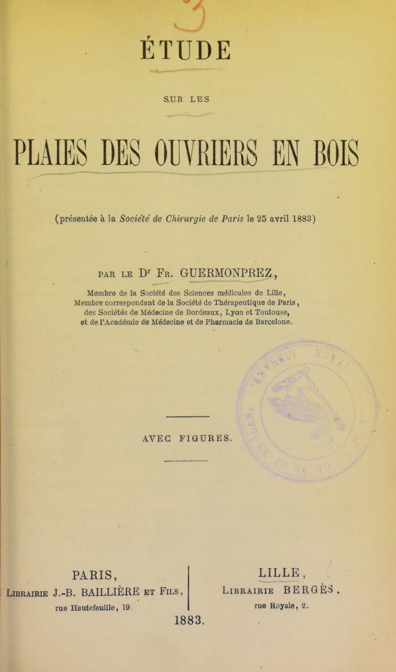 5 ETUDE SUR LES PLAIES DE8 OUVRIERS EN BOIS (presentee ^ la Socie'te de Chirurgie de Paris le 25 avril 1883) PAR LE Fr. GUERMONPEEZ, Mombre de la Society des Sciences m^dicales de Lille, Membra correspor.dant de la Soci^td de Thdrapeutique de Paris, des Socidtds de Medecine de Bordeaux, Lyon et Toulouse, et de rAcad^mie de Medecine et de Pbarmacie de Barcelone. AVEC FIGURES. PARIS, LiBRAiRiE J.-B. BAILLIERE et Fils, rue Hautefeuille, 19. 1883. ULLE, LiBRAiRiE HERGES rue Royale, 2.