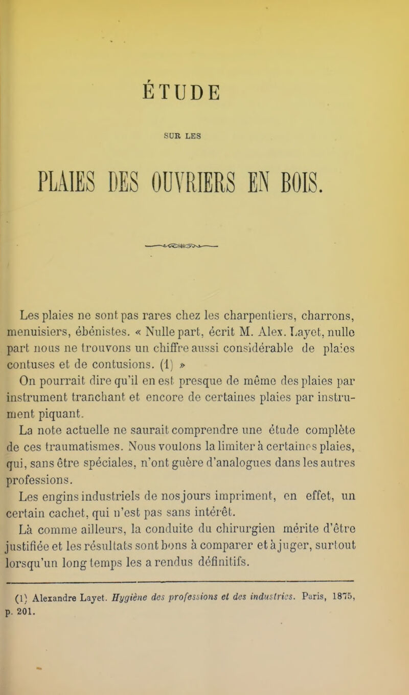 Lesplaies ne sontpas rares chez les charpenliers, charrons, menuisiers, ebonistes. « Nullepart, ecrit M. Alex. Layet, nullo part nous ne troiivons uii chifFre aussi considerable de plaics contuses et de contusions. (1) » On pourrait dire qu'il en est presque de meme desplaies par instrument tranchant et encore de certaines plaies par instru- ment piquant. La note actuelle ne saurait comprendre une etude complete de ces traumatismes. Nousvoulons lalimitera certainosplaies, qui, sans etre speciales, n'ont guere d'analogues dans les autres professions. Les enginsindustriels de nosjours impriment, en effet, un certain cachet, qui n'est pas sans interet. La comme ailleurs, la conduite du cliirurgien merite d'etre justifieeet les resuUats sontbons a comparer etajuger, surlout lorsqu'un long temps les arendus definitifs. (1) Alexandre Layet. Hygiene des professions et dcs industries. Paris, ISTS, p. 201. ETUDE SUR LES