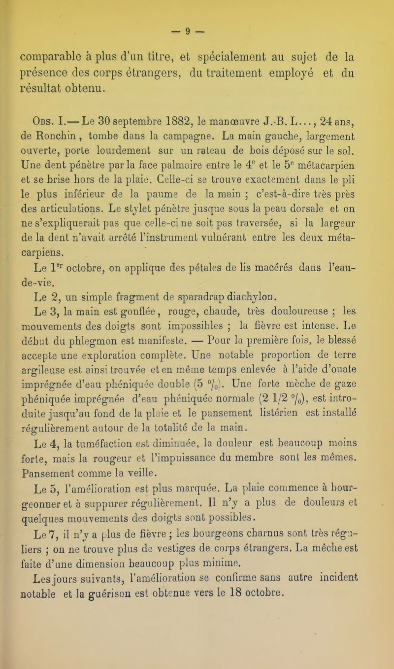 comparable a plus d'un litre, et specialement an sujot de la presence des corps etrangers, du traitement employe et du resultat obtenu. Obs. I.— Le 30 septembre 1882, le manoeuvre J.-B. L..., 24 ans, de Ronchin , tombe dans la campagne. La main gauche, larg-ement ouverte, porte lourdement siir un raLeau de bois depose sur le sol. Une dent penelre par la face palmaire enlre le 4 et le 5 melacarpien et se brise hors de la plaie. Celle-ci se trouve exactcmcnt dans le pli le plus inferieur de la paume de la main ; c'est-a-dire tres pres des articulalions. Le stjlet penetre jusque sous la peau dorsale et on ne s'expliquerait pas que celle-ci ne soit pas traversee, si la largeur de la dent n'avait arrete I'instrument vulnei'ant entre les deux meta- carpiens. Le 1''' octobre, on applique des petales de lis maceres dans I'eau- de-vie. Le 2, un simple fragment de sparadrap diachjlon. Le 3, la main est gonflee, rouge, chaude, Ires douloureuse ; les mouvements des doigts sent impossibles ; la fievre est intense. Le debut du phlegmon est manifeste. — Pour la premiere fois, le blesse accepte une exploration complete. Une notable proportion de terre argileuse est ainsitrouvee eten meme temps enlevee a I'aide d'ouate impregnee d'eau pheniquec double {5 /ol. Une forte meche de gaze pheniquce impregnee d'eau pheniquee normale (2 1/2 /o), est intro- duile jusqu'au fond de la plaie et le pansement listerien est installe regulierement autour de la totalite de la main. Le 4, la tumefaction est diminuee, la douleur est beaucoup moins forte, mais la rongeur et I'impuissancc du membre sont les memes. Pansement comme la veille. Le 5, I'amelioralion est plus marquee. La plaie commence a bour- geonner et a suppurer regulierement. U n'y a plus de douleurs et quelques mouvements des doigts sont possibles. Le7, il n'j a plus de fievre ; les bourgeons charnus sont tres regii- liers ; on ne trouve plus de vestiges de corps etrangers. La meche est faite d'une dimension beaucoup plus minime. Les jours suivants, I'amelioration se conRrme sans autre incident notable et la gaerison est obtenue vers le 18 octobre.
