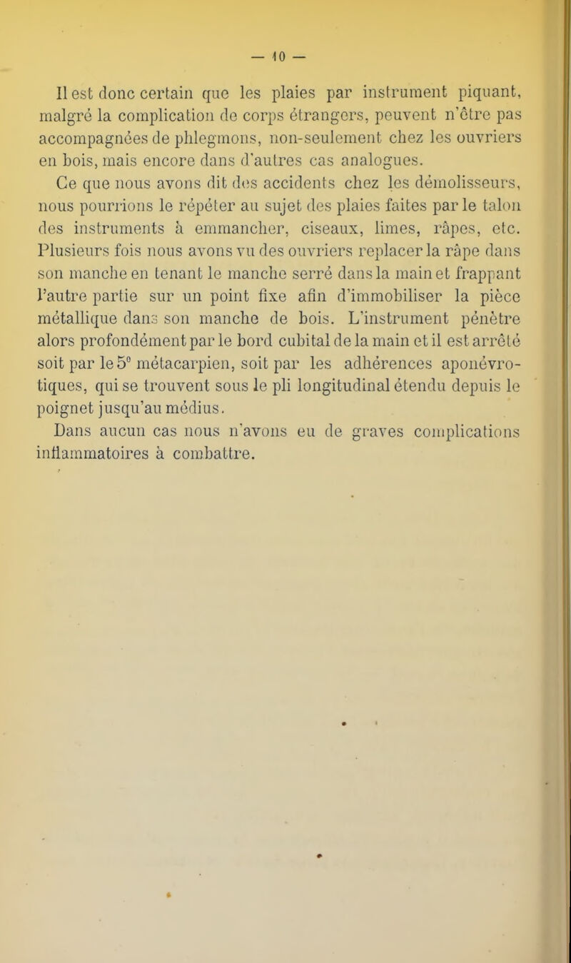 — lo- ll est done certain que les plaies par instrument piquant, malgre la complication de corps etrangors, peuvont n'etre pas accompagnces de plilegmons, non-seulement chez les ouvriers en bois, mais encore dans d'aulres cas analogues. Ce que nous avons dit des accidents chez les demolisseurs, nous pourrions le repeter au sujet des plaies faites par le taloii des instruments a emraanclier, ciseaux, limes, rapes, etc. Plusieurs fois nous avons vu des ouvriers replacer la rape dans son manche en tenant le manclie serre dans la mainet frappant I'autre partie sur im point fixe afin d'immobiliser la piece metallique dan:j son manche de bois. L'instrument penetre alors profondement par le bord cubital de la main et il est arrete soit par leS metacarpien, soit par les adherences aponevro- tiques, qui se trouvent sous le pli longitudinal etendu depnis le poignet j usqu'au medius. Dans aucun cas nous n'avoiis eu de graves complications intiammatoires a combattre.