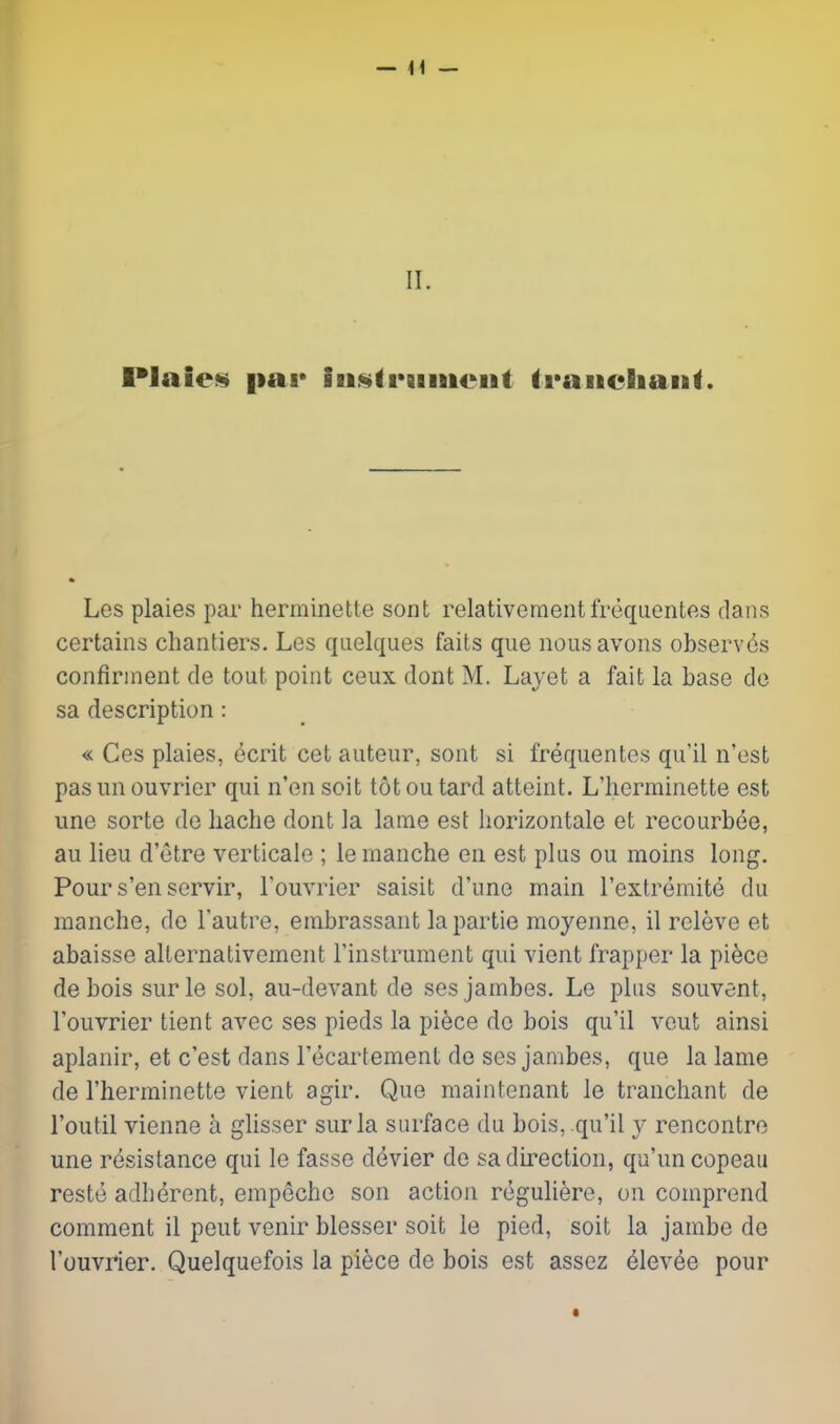 II. Plaies par iu.^trBiiiieiit traiieliaiit. Les plaies par herminette sont relativementfrcquentes dans certains chantiers. Les qiielques fails que nousavons observes confirinent de tout point ceux dont M. Lajet a fait la base de sa description: « Ces plaies, ecrit cet auteur, sont si frequentes qu'il n'est pas un ouvrier qui n'en soit tot ou tard atteint. L'herminette est une sorte de liache dont la lame est liorizontale et recourb(^e, au lieu d'etre verticale ; leraanche en est plus ou moins long. Pour s'en servir, Touvrier saisit d'une main I'extremitd du manche, do I'autre, einbrassant lapartie moyenne, il releve et abaisse alternativement Tinstrument qui vient frapper la pi^ce debois surle sol, au-devant de sesjambes. Le plus souvent, I'ouvrier tient avec ses pieds la piece do bois qu'il veut ainsi aplanir, et c'est dans I'ecartement de ses jambes, que la lame de l'herminette vient agir. Que raaintenant le tranchant de I'outil vienne a glisser surla surface du bois, qu'il y rencontre une resistance qui le fasse devier de sa direction, qu'un copeaii restd adherent, empecho son action reguliere, on comprend comment il pent venir blesser soit le pied, soit la jambe de I'ouvrier. Quelquefois la piece de bois est assez dlevee pour