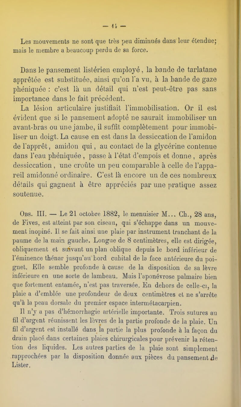 Les mouvements ne sont que tres peu diminues dans leur eLendue; mais le niembre a beaucoup perdu de sa force. Dans le pansement list^rien employe , la bande de tarlatane appreteo est substitute, ainsi qu'on I'a vu, k la bande de gaze pheniquee : c'est la un detail qui n'est peut-etre pas sans importance dans le fait precedent. La lesion articulaire justifiait I'immobilisation. Or il est evident que si le pansement adopte ne saurait immobiliser un avant-bras ou une jambo, il suffit completement pour immobi- liser un doigt. La cause en est dans la dessiccation de I'amidon de Tappret, amidon qui, au contact de la glycerine contenue dans I'eau pheniquee , passe a I'etat d'empois et donne , apres dessiccation , une croute un peu comparable a cello de I'appa- reil amidonne ordinaire. C'est la encore un de ces nombreux details qui gagnent a etre apprecies par une pratique assez soutenue. Obs. III. — Le 21 octobre 1882, le menuisier M... Ch., 28 ans, de Fives, est aLleint par son ciseau, qui s'ecliappe dans un mouve- ment inopine. II se fait ainsi une plaie par instrument trancliant de la paume de la main gauche. Longue de 8 centimetres, elle est dirigee, obUquement et sitivant un plan oblique depuis le bord inferieur de Teminence thenar jusqu'au bord cubital de la face anterieure du poi- gnet. Elle semble profonde a cause de la disposition de sa levre inferieure en une sorte de lambeau. Mais I'aponevrose palmaire bien que fortement entamee, n'est pas traverses. En dehors de celle-ci, la plaie a d'emblee une profondeur de deux centimetres et ne s'arrete qvik la peau dorsale du premier espace intermetacarpien. II n'y a pas d'hemonhagie arterielle importante. Trois sutures au fil d'argent reunissenl les levres de la partie profonde de la plaie. Un fil d'argent est installe dans la partie la plus profonde a la faQon du drain place dans cerlaines plaies chirurgicales pour prevenir la reten- tion des hquides. Les autres parties de la plaie sont simplement rapprochees par la disposition donnee aux pieces dupansement.de Lister,