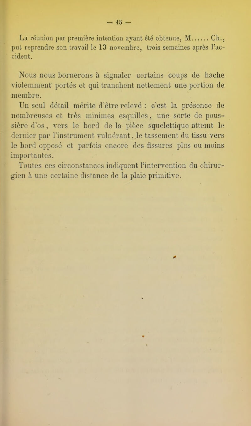 — 'IB — La reunion par premiere intention ajant ete obtenue, M Cli., put reprendre son travail le 13 novembre, trois semaines apres I'ac- cident. Nous nous bornerons h signaler certains coups de hache violeinmenf portos et qui tranclient nettement une portion de membre. Un seul detail merite d'etre releve : c'est la presence de nombreuses et tres minimes esquillos, une sorte de pous- siere d'os, vers le bord de la piece squelettique atteint le dernier par Tinstrument vulnerant ,.le tasseinent du tissu vers le bord oppose et parfois encore des fissures plus ou moins importantes. Toutes ces circonstances indiquent I'intervention du chiriir- gien a une certaine distance de la plaie primitive.