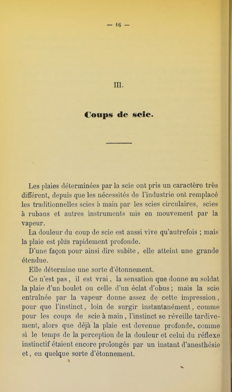 III. Coiip!§i de iscie. Les plaies determinees par la scie ont pris un caractere tres different, depuis que les iiecessites de I'industrie ont remplac(^ les traditionnelles scies a main par les scies circulaires, scies a rubans et aiitres instruments mis en mouvement par la vapeur. La douleur du coup de scie est aussi vive qu'autrefois ; mais la plaie est plus rapidement profonde. D'une faQon pour ainsi dire subite , elle atteint une grande etendue. Elle determine une sorte d'etonnement. Ce n'est pas , il est vrai, la sensation que donne au soldat la plaie d'un boulet ou celle d'un eclat d'obus; mais la scie entrain^e par la vapeur donne assez de cette impression, pour que I'instinct, loin de surgir instantanement, comme pour les coups de scie a main, I'instinct se reveille tardive- raent, alors que deja la plaie est devonue profonde, comme si le temps de la perception de la douleur et celui du reflexe instinctif etaient encore prolong^s par un instant d'anesthesie et, en quelque sorte d'etonnement. 'I