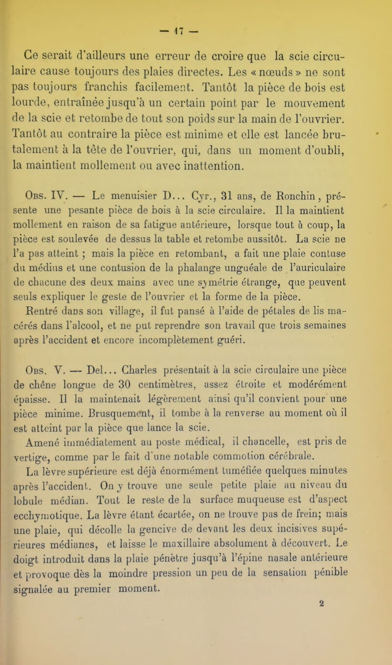 Ge serait d'ailleiirs une erreiir de croire que la scie circu- laire cause toujours des plaies directes. Les «n(]euds» ne sont pas toujours franchis facilemerU. Tantdt la piece de bois est lourde, entraiiiee jusqu'a un certain point par le raouvement de la scie et retombe de tout son poids sur la main de Touvrier. Tantot au contraire la piece est minime et clle est lancee bru- talement a la tete de I'ouvrier, qui, dans un moment d'oubli, la maintient mollemont ou avec inattention. Obs. IV. — Le menuisier D... Cjr., 31 ans, de Ronchin , pre- sente une pesante piece de bois a la scie circulaire. II la maintient mollement en raison de sa fatigue anterieure, lorsque tout a coup, la piece est soulevee de dessus la table et retombe aussit6t. La scie ne I'a pas atteint ; mais la piece en retombant, a fait une plaie contuse du medius et une contusion de la phalange ungueale de I'auriculaire de chucune des deux mains avec une sjmetrie etrange, que peuvent seuls expliquer le gesle de I'ouvrier et la forme de la piece. Rentre dans son village, il fut pause a I'aide de petales de lis ma- cores dans I'alcool, et ne put reprendre son travail que trois semaines apres I'accident et encore incompletement gueri. Obs. V. — Del... Charles presentait a la scie circulaire une pifece de chene longue de 30 centimetres, assez etroite et moderement epaisse. II la maintenait legereinent ainsi qu'il convient pour une piece minime. Brusquement, il tombe a la renverse au moment oi!i il est altcint par la piece que lance la scie. Amene immediatement au poste medical, il choncelle, est pris de vertige, comme par le fait d'une notable commotion cerebrale. La levresuperieure est deja enormement tumeliee quelques minutes apres I'accident. On y trouve une seule petite plaie au niveau du lobule median. Tout le reste de la surface muqueuse est d'aspect ecchymotique. La levre etant ecartee, on ne trouve pas de frein; mais une plaie, qui decolle la gencive de devant les deux incisives supe- rieures medianes, et laisse le maxillaire absolumenl a decouvert. Le doigt introduit dans la plaie penetre jusqu'a I'epine nasals anterieure et provoque des la moindre pression un peu de la sensation penible signalee au premier moment. 2