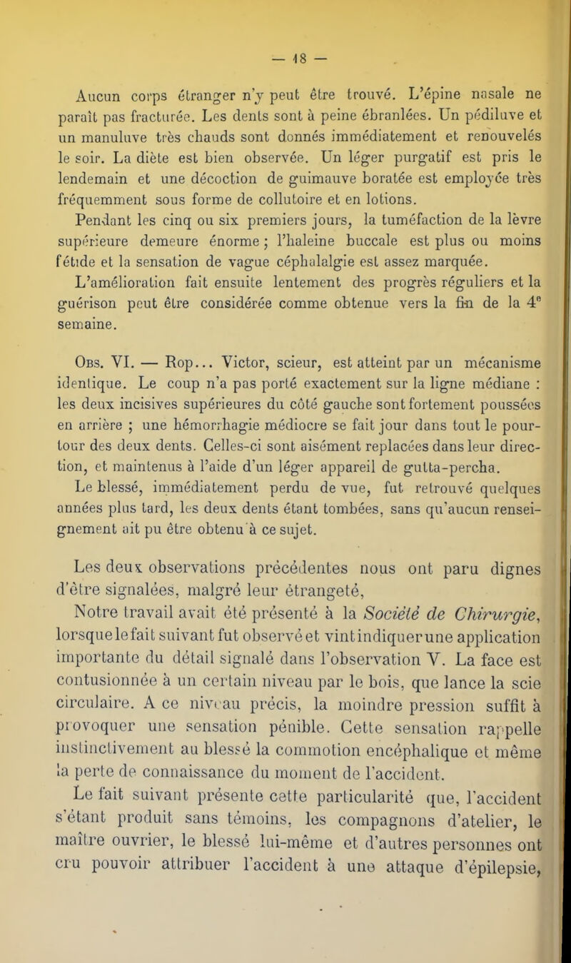 — 48 — Aiicun corps elranger n'j peut etre trouve. L'epine nosale ne parail pas fractureo. Les dents sont a peine ebranlees. Un pediluve et un manuluve tres chauds sont donnes immediatement et renouveles le soir. La diete est bien observee. Un leger purgatif est pris le lendemain et une decoction de guimauve boratee est emplojoe tres frequemment sous forme de collutoire et en lotions. Pendant les cinq ou six premiers jours, la tumefaction de la levre superieure demeure enorme; I'haleine buccale est plus ou moins fetide et la sensation de vague cepbulalgie est assez marquee. L'amelioration fait ensuite lentement des progres reguliers et la guerison peut etre consideree comme obtenue vers la fiti de la 4 semaine. Obs. VI. — Rop... Victor, scieur, est atteint par un mecanisme idenlique. Le coup n'a pas porle exactement sur la ligne mediane : les deux incisives superieures du cote gauche sont forlement pousseos en arriere ; une bemorrbagie mediocre se fait jour dans tout le pour- tour des deux dents. Celles-ci sont aisement replacees dans leur direc- tion, et maintenus a I'aide d'un leger appareil de gutta-percha. Le blesse, irnmediatement perdu de vue, fut retrouve quelques annees pkis tard, les deux dents etant tombees, sans qu'aucun rensei- gnement uit pu etre obtenu'k ce sujet. Les deux: observations preceJeiites nous ont paru dignes d'etre signalees, malgre leur etrangete, Notre travail avait et4 presente a la Socieie de Chirurgie, lorsque lefait suivant fut observe et vint indiquer une application importante du detail signale dans I'observation V. La face est contusionnee k un certain niveau par le bois, que lance la scie circulaire. A ce niveau precis, la moindre pression suffit a provoquer une sensation penible. Gette sensation rappelle instinctivement au bles?e la commotion encephalique et meme la perte de connaissance du moment de I'accident. Le fait suivant presente cette particularite que, Taccident s etant produit sans temoins, les compagnons d'atelier, le maitre ouvrier, le blesse lui-meme et d'autres personnes ont cru pouvoir attribuer Taccident a une attaque d'epilepsie,