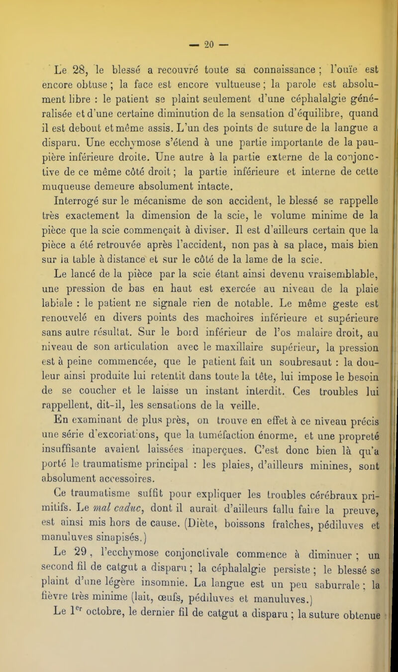 Le 28, le blesse a recouvre toute sa connoissance ; I'oiue est encore obtuse ; la face est encore vultueuse; la parole est absolu- ment libre : le patient se plaint seulement d'une ceplialalgie gene- ralisee et d'une certaine diminution de la sensation d'equilibre, quand il est debout etmeme assis. L'un des points de suture de la langue a disparu. Une ecchymose s'etend a una partie importante de la pau- piere inferieure droile. Une autre a la partie externe de la conjonc- tive de ce meme cote droit; la partie inferieure et interne de cette muqueuse demeure absolument intacte. Interroge sur le mecanisme de son accident, le blesse se rappelle tres exactement la dimension de la scie, le volume minime de la piece que la scie commenQait a diviser. II est d'ailleurs certain que la piece a ete retrouvee apres I'accident, non pas a sa place, mais bien sur la table a distance et sur le c6te de la lame de la scie. Le lance de la piece par la scie etant ainsi devenu vraisemblable, une pression de bas en haut est exercee au niveau de la plaie labiale : le patient ce signale rien de notable. Le meme geste est renouvele en divers points des machoires inferieure et superieure sans autre resuUat. Sur le bord inferieur de I'os nialaire droit, au niveau de son articulation avec le maxillaire superieur, la pression est a peine commencee, que le patient fait un soubresaut : la dou- leur ainsi produite lui retenlit dans toute la tete, lui impose le besoin de se coucher et le laisse un instant interdit. Ges troubles lui rappellent, dit-il, les sensations de la veille. En examinant de plus pres, on trouve en effet a ce niveau precis une serie d'excoriat'ons, que la tumefaction enorme. et une proprete insuffisante avaient laissees inapergues. C'est done bien la qua porte le traumatisme principal : les plaies, d'ailleurs minines, sout absolument acoessoires. Ce traumatisme suffit pour expliquer les troubles cerebraux pri- mitifs. Le nal caduc, dont il aurait d'ailleurs fallu faire la preuve, est ainsi mis hors de cause. (Diete, boissons fraiches, pediluves et manuluves sinapises.) Le 29, I'ecchjmose conjonclivale commence a diminuer ; un second fil de catgut a disparu ; la ceplialalgie persiste ; le blesse se plaint d'une legere insomnie. La langue est un peu saburrale; la tievre tres minime (lait, oeufs, pediluves et manuluves.)