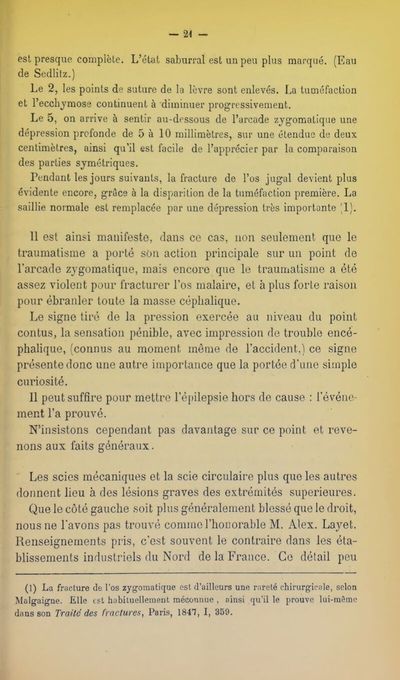 estpresque complete. L'etat saburral est unpea plus marqtie. (Eau de Sedlitz.) Le 2, les points de suture de la levre sont enleves. La tumefaction el recchjmose continuent a diminuer progTessivenient. Le 5, on arrive a sentir au-dessous de I'arcade zjgomatique une depression prcfonde de 5 a 10 millimetres, sur une elendue de deux centimetres, ainsi qu'il est facile de I'apprecier par la comparaison des parties sjmetriques. Pendant les jours suivants, la fracture de I'os jugal devient plus evidente encore, grace a la disparition de la tumefaction premiere. La saillie normale est remplacee par une depression tres importante '1). 11 est ainsi mauifeste, dans co cas, non seiilement que le traumatisme a porle sou action principale sur un point de I'arcade zygoraatique, inais encore que le traumatisme a ^te assez violent pour fracturer I'os malaire, et a plus forte raison pour ebranler toute la masse ceplialique. Le signe tire de la pression exercee au niveau du point contus, la sensation pt^nible, avec impression de trouble ence- phalique, (connus au moment meme de I'accident.) ce signe presentedonc une autre importance que la portee d'une simple curiosite. II pent suffire pour mettrc I'epilepsie hors de cause : I'ev^ne- ment I'a prouve. N'insistons cependant pas davantage sur ce point et reve- nons aux faits g6neraux. Les scies mecaniques et la scie circulaire plus que les autres donnent lieu a des lesions graves des extremites superieures. Que le cote gauche soit plus generalement blesse que le droit, nousne I'avons pas trouve commerhonorable M. Alex. Layet. Renseignements pris, c'est souvent le contraire dans les eta- blissements industriels du Nord de la France. Ce detail peu (1) La fracture de I'os zygomatique est d'ailleurs une rnrete chirurgicale, scion Maigaigne. EUe est hnbiLuellemeut meconuue , ainsi qu'il le prouve lui-ra§mc dans son Traitc des fraclures, Paris, 1847, I, 359.