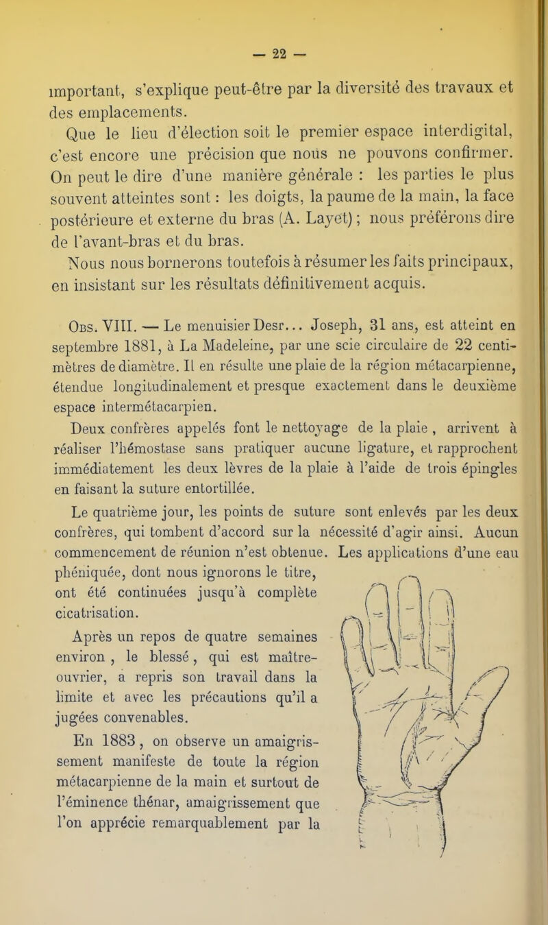 important, s'explique peut-^tre par la diversite des travaux et des emplacements. Que le lieu d'election soit le premier espace interdigital, c'est encore une precision que nous ne pouvons confirmer. On peut le dire d'une maniere gen^rale : les parties le plus souvent atteintes sont: les doigts, lapaumede la main, la face posterieure et externe du bras (A. Layet); nous preferons dire de I'avant-bras et du bras. Nous nous bornerons toutefois a resumer les faits principaux, en insistant sur les resultats definitivement acquis. Obs. VIII. — Le menuisier Desr... Joseph, 31 ans, est atteint en septembre 1881, u La Madeleine, par une scie circulaire de 22 centi- metres de diamelre. II en resuUe une plaie de la region metacarpienne, etendue longiLudinalement et presque exaclemenL dans le deuxieme espace intermetacarpien. Deux confreres appeles font le netto^'age de la plaie , arrivent a realiser I'hemostase sans pratiquer aucune ligature, el rapprochent immediatement les deux levres de la plaie a I'aide de Irois epingles en faisant la suture entortillee. Le quatrieme jour, les points de suture sont enlevfe par les deux confreres, qui tombent d'accord sur la necessite d'agir ainsi. Aucun commencement de reunion n'est oblenue. Les applications d'une eau pbeniquee, dont nous ignorons le titre, ont ete continuees jusqu'a complete cicatrisation. Apres un repos de quatre semaines environ , le blesse, qui est maitre- ouvrier, a repris son travail dans la limite et avec les precautions qu'il a jugees convenables. En 1883, on observe un amaigris- sement manifeste de toule la region metacarpienne de la main et surtout de I'eminence thenar, amaigrissement que Ton appr^cie remarquablement par la