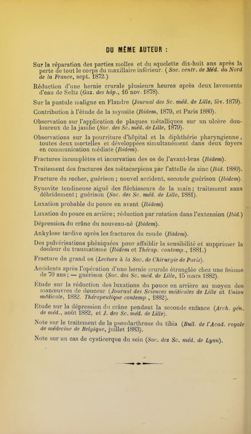 DU MÊME AUTEUR : Sur la réparation des parties molles et du squelette dix-huit ans après la perte de tout le corps du maxillaire inférieur. ( Soc. centr. de Méd. du Nord de la France, sept. 1872.) Réduction d'une hernie crurale plusieurs heures après deux lavements d'eau de Seltz (Gaz. des hôp., 16 nov. 1878). Sur la pustule maligne en Flandre (Journal des Se. méd. de Lille, fév. 1879). Contribution à l'étude de la myosite (Ibidem, 1879, et Paris 1880). Observation sur l'application de plaques métalliques sur un ulcère dou- loureux de la jambe (Soc. des Se. méd. de Lille, 1879). Observations sur la pourriture d'hôpital et la diphthérie pharyngienne, toutes deux mortelles et développées simultanément dans deux foyers en communication médiate (Ibidem). Fractures incomplètes et incurvation des os de l'avant-bras (Ibidem). Traitement des fractures des métacarpiens par l'attelle de zinc (Ibid. 1880). Fracture du rocher, guérison ; nouvel accident, seconde guérison (Ibidem). Synovite tendineuse aiguë des fléchisseurs de la main; traitement sans débridement; guérison (Soc. des Se. méd. de Lille, 1881). Luxation probable du pouce en avant (Ibidem) Luxation du pouce en arrière; réduction par rotation dans l'extension (Ibid.) Dépression du crâne du nouveau-né (Ibidem). Ankylose tardive après les fractures du coude (Ibidem). Des pulvérisations phéniquées pour affaiblir la sensibilité et supprimer la douleur du traumatisme (Ibidem et Thérap. conlemp., 1881.) Fracture du grand os (Lecture à la Soc. de Chirurgie de Paris). Accidents après l'opération d'une hernie crurale étranglée cbez une femme de 70 ans; — guérison (Soc. des Se. méd. de Lille, 15 mars 1882). Ktude sur la réduction des luxations du pouce en arrière au moyen des manœuvres de douceur (Journal des Sciences médicales de Lille et Union médicale, 1882. Thérapeutique contemp , 1882). Ktude sur la dépression du crâne pendant la seconde enfance (Arch. gén. de méd., août 1882, et J. des Se. méd. de Lille). Note sur le traitement de la pseudarthrose du tibia (Bull, de l'Acad. royale de médecine de Belgique, juillet 1883). Note sur un cas de cysticerque du sein (Soc. des Se. méd. de Lyon).