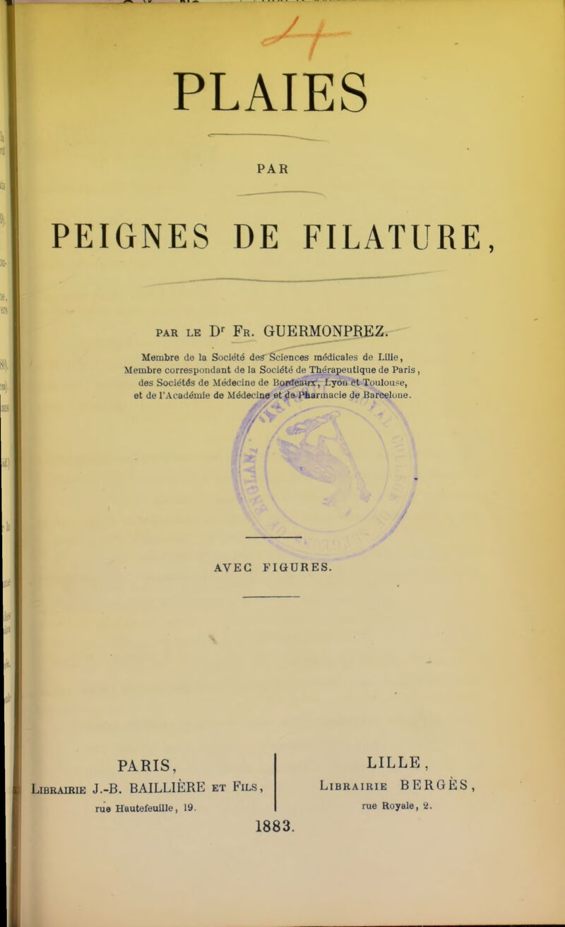 PAR PEIGNES DE FILATUÏ par le Dr Fr. GUERMONPREZ. Membre de la Société des Sciences médicales de Lille, Membre correspondant de la Société de Thérapeutique de Paris, des Sociétés de Médecine de Bonteawr, Lyon et Toulouse, et de l'Académie de Médecine et de Pharmacie de Barcelone. i AVEC FIGURES. PARIS, Librairie J.-B. BAILLIËRE et Fils, rue Hautefeuille, 19. 1883. LILLE, Librairie BERG rue Royale, 2.