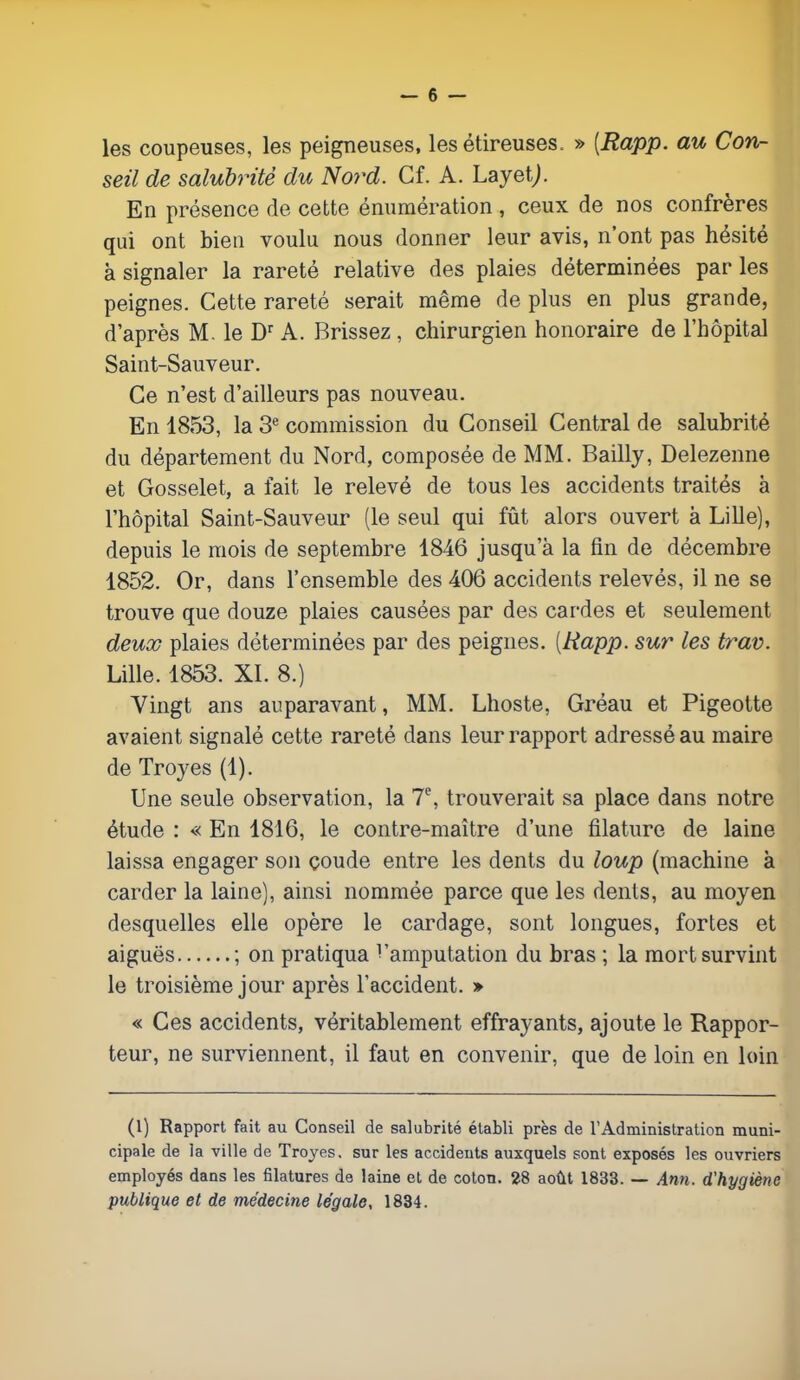 les coupeuses, les peigneuses, les étireuses. » [Rapp. au Con- seil de salubrité du Nord. Cf. A. LayetJ. En présence de cette énumération , ceux de nos confrères qui ont bien voulu nous donner leur avis, n'ont pas hésité à signaler la rareté relative des plaies déterminées par les peignes. Cette rareté serait même de plus en plus grande, d'après M. le Dr A. Brissez , chirurgien honoraire de l'hôpital Saint-Sauveur. Ce n'est d'ailleurs pas nouveau. En 1853, la 3e commission du Conseil Central de salubrité du département du Nord, composée de MM. Bailly, Delezenne et Gosselet, a fait le relevé de tous les accidents traités à l'hôpital Saint-Sauveur (le seul qui fût alors ouvert à Lille), depuis le mois de septembre 1846 jusqu'à la fin de décembre 1852. Or, dans l'ensemble des 406 accidents relevés, il ne se trouve que douze plaies causées par des cardes et seulement deux plaies déterminées par des peignes. {Rapp. sur les trav. Lille. 1853. XL 8.) Vingt ans auparavant, MM. Lhoste, Gréau et Pigeotte avaient signalé cette rareté dans leur rapport adressé au maire de Troyes (1). Une seule observation, la 7e, trouverait sa place dans notre étude : « En 1816, le contre-maître d'une filature de laine laissa engager son çoude entre les dents du loup (machine à carder la laine), ainsi nommée parce que les dents, au moyen desquelles elle opère le cardage, sont longues, fortes et aiguës ; on pratiqua ^'amputation du bras ; la mort survint le troisième jour après l'accident. » « Ces accidents, véritablement effrayants, ajoute le Rappor- teur, ne surviennent, il faut en convenir, que de loin en loin (1) Rapport fait au Conseil de salubrité établi près de l'Administration muni- cipale de la ville de Troyes. sur les accidents auxquels sont exposés les ouvriers employés dans les filatures de laine et de coton. 28 août 1833. — Ann. d'hygiène publique et de médecine légale, 1834.